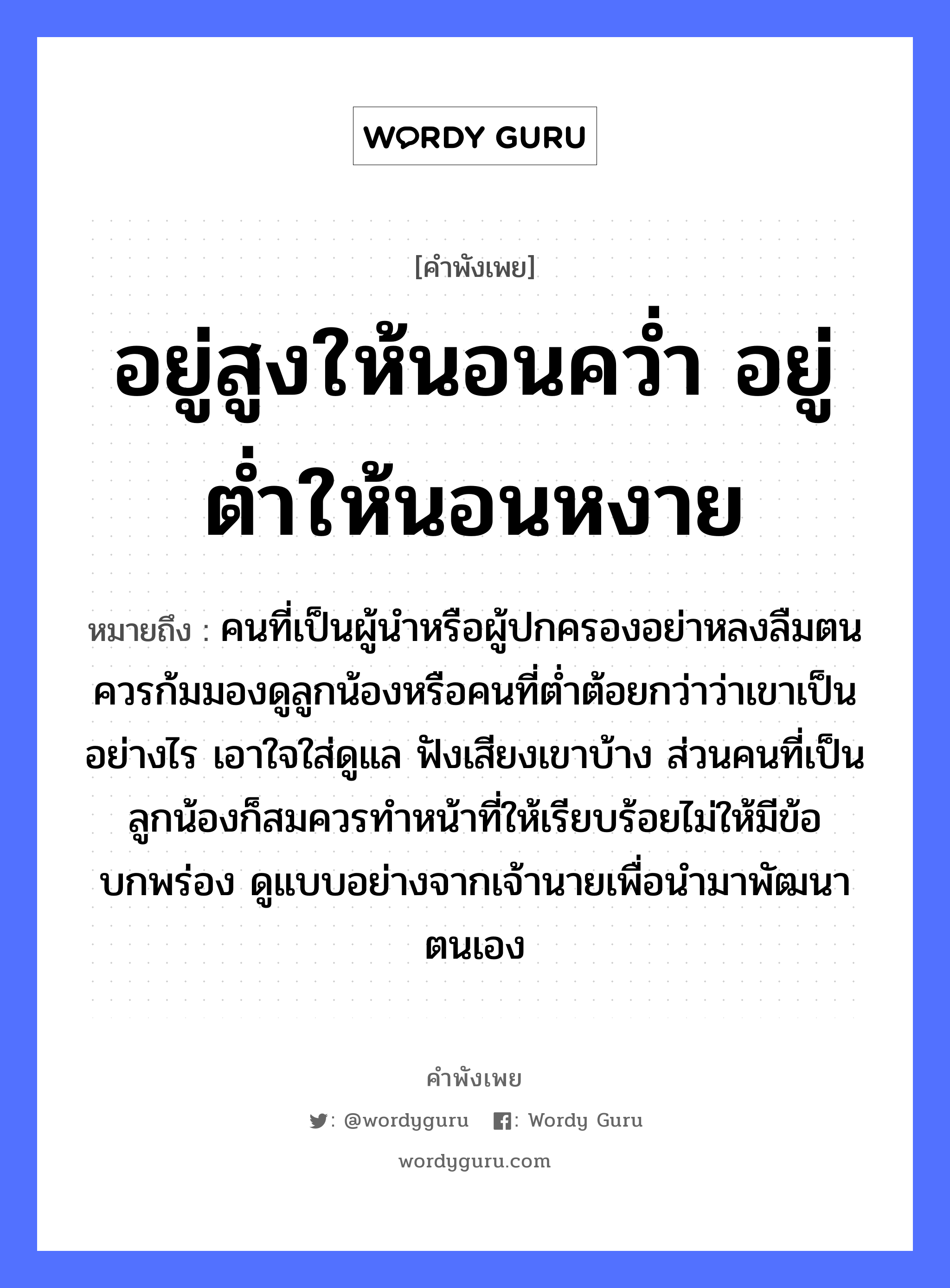 อยู่สูงให้นอนคว่ำ อยู่ต่ำให้นอนหงาย ความหมายคือ?, คำพังเพย อยู่สูงให้นอนคว่ำ อยู่ต่ำให้นอนหงาย หมายถึง คนที่เป็นผู้นำหรือผู้ปกครองอย่าหลงลืมตน ควรก้มมองดูลูกน้องหรือคนที่ต่ำต้อยกว่าว่าเขาเป็นอย่างไร เอาใจใส่ดูแล ฟังเสียงเขาบ้าง ส่วนคนที่เป็นลูกน้องก็สมควรทำหน้าที่ให้เรียบร้อยไม่ให้มีข้อบกพร่อง ดูแบบอย่างจากเจ้านายเพื่อนำมาพัฒนาตนเอง คำนาม คน, นาย อวัยวะ ใจ, หน้า คำกริยา นอน, ฟัง, คว่ำ ครอบครัว ลูก, น้อง