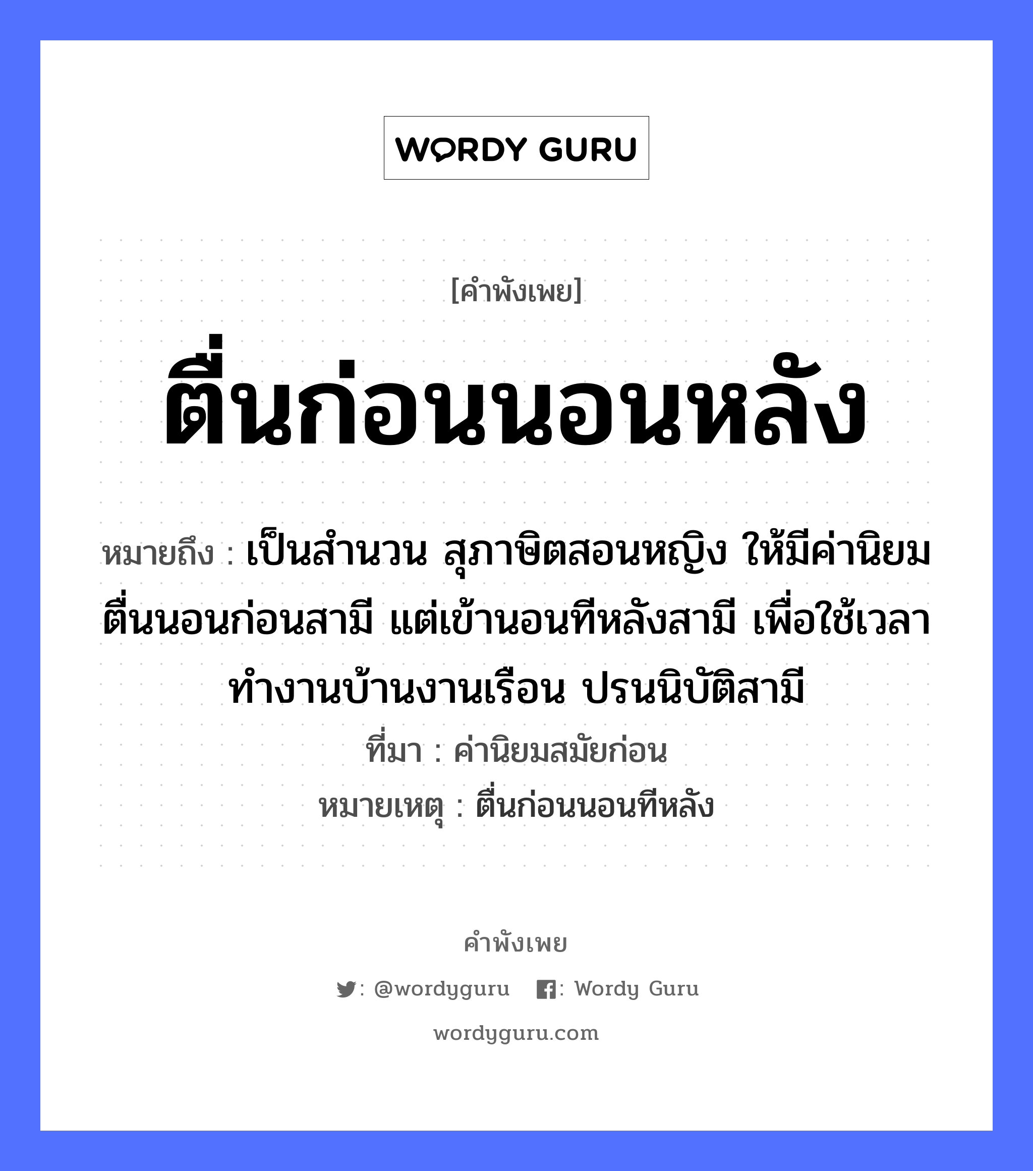 คำพังเพย: ตื่นก่อนนอนหลัง หมายถึงอะไร?, หมายถึง เป็นสำนวน สุภาษิตสอนหญิง ให้มีค่านิยม ตื่นนอนก่อนสามี แต่เข้านอนทีหลังสามี เพื่อใช้เวลาทำงานบ้านงานเรือน ปรนนิบัติสามี ที่มา ค่านิยมสมัยก่อน หมายเหตุ ตื่นก่อนนอนทีหลัง คำนาม หญิง คำกริยา นอน ยานพาหนะ เรือ