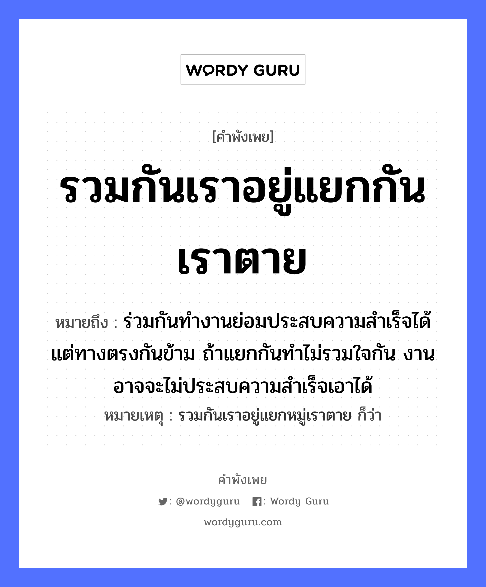 รวมกันเราอยู่แยกกันเราตาย ความหมายคือ?, คำพังเพย รวมกันเราอยู่แยกกันเราตาย หมายถึง ร่วมกันทำงานย่อมประสบความสำเร็จได้ แต่ทางตรงกันข้าม ถ้าแยกกันทำไม่รวมใจกัน งานอาจจะไม่ประสบความสำเร็จเอาได้ หมายเหตุ รวมกันเราอยู่แยกหมู่เราตาย ก็ว่า อวัยวะ ใจ คำกริยา ตาย