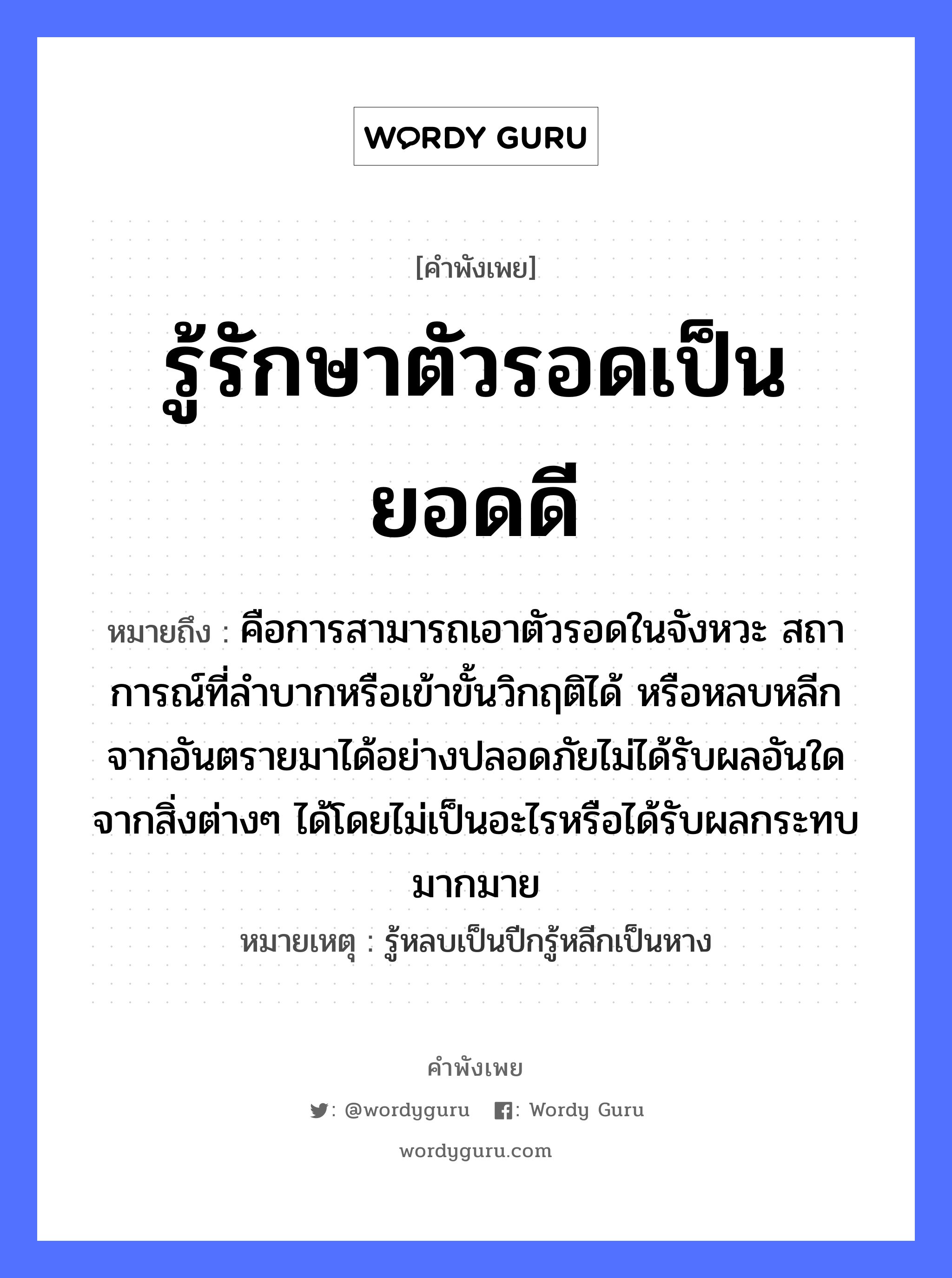 คำพังเพย: รู้รักษาตัวรอดเป็นยอดดี หมายถึงอะไร?, หมายถึง คือการสามารถเอาตัวรอดในจังหวะ สถาการณ์ที่ลำบากหรือเข้าขั้นวิกฤติได้ หรือหลบหลีกจากอันตรายมาได้อย่างปลอดภัยไม่ได้รับผลอันใดจากสิ่งต่างๆ ได้โดยไม่เป็นอะไรหรือได้รับผลกระทบมากมาย หมายเหตุ รู้หลบเป็นปีกรู้หลีกเป็นหาง อวัยวะ ตัว คำกริยา รัก