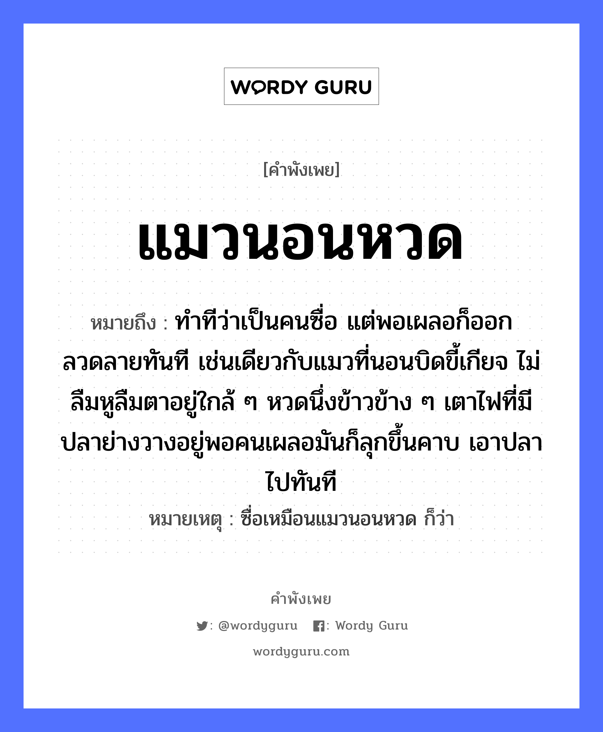 สำนวนไทย: แมวนอนหวด หมายถึง?, หมายถึง ทำทีว่าเป็นคนซื่อ แต่พอเผลอก็ออกลวดลายทันที เช่นเดียวกับแมวที่นอนบิดขี้เกียจ ไม่ลืมหูลืมตาอยู่ใกล้ ๆ หวดนึ่งข้าวข้าง ๆ เตาไฟที่มีปลาย่างวางอยู่พอคนเผลอมันก็ลุกขึ้นคาบ เอาปลาไปทันที หมายเหตุ ซื่อเหมือนแมวนอนหวด ก็ว่า คำกริยา นอน, คาบ ธรรมชาติ ไฟ คำนาม คน สัตว์ แมว, ปลา อาหาร ข้าว อวัยวะ หู, ตา หมวด สัตว์