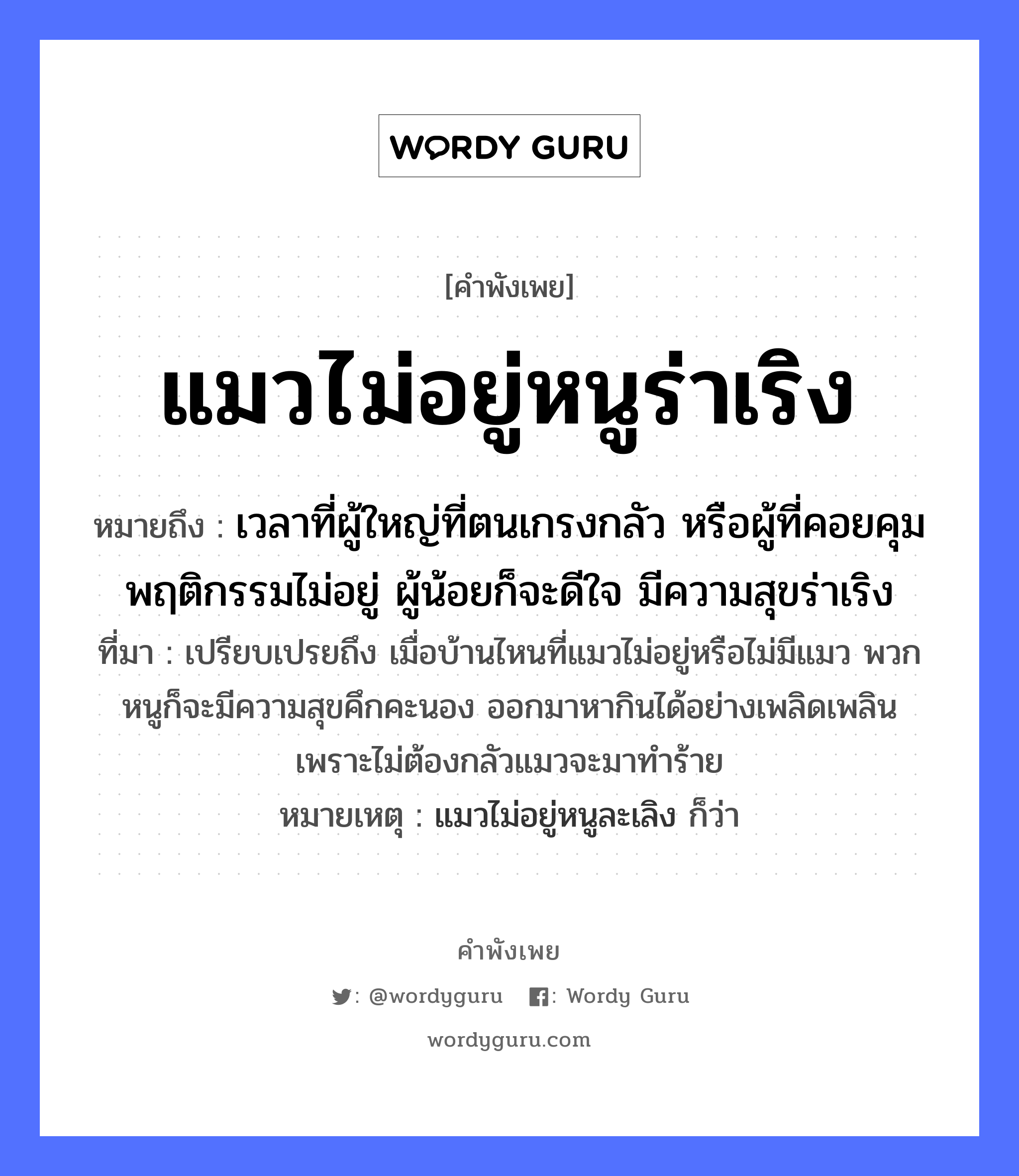 คำพังเพย: แมวไม่อยู่หนูร่าเริง หมายถึงอะไร?, หมายถึง เวลาที่ผู้ใหญ่ที่ตนเกรงกลัว หรือผู้ที่คอยคุมพฤติกรรมไม่อยู่ ผู้น้อยก็จะดีใจ มีความสุขร่าเริง ที่มา เปรียบเปรยถึง เมื่อบ้านไหนที่แมวไม่อยู่หรือไม่มีแมว พวกหนูก็จะมีความสุขคึกคะนอง ออกมาหากินได้อย่างเพลิดเพลิน เพราะไม่ต้องกลัวแมวจะมาทำร้าย หมายเหตุ แมวไม่อยู่หนูละเลิง ก็ว่า สัตว์ แมว, หนู อวัยวะ ใจ หมวด สัตว์