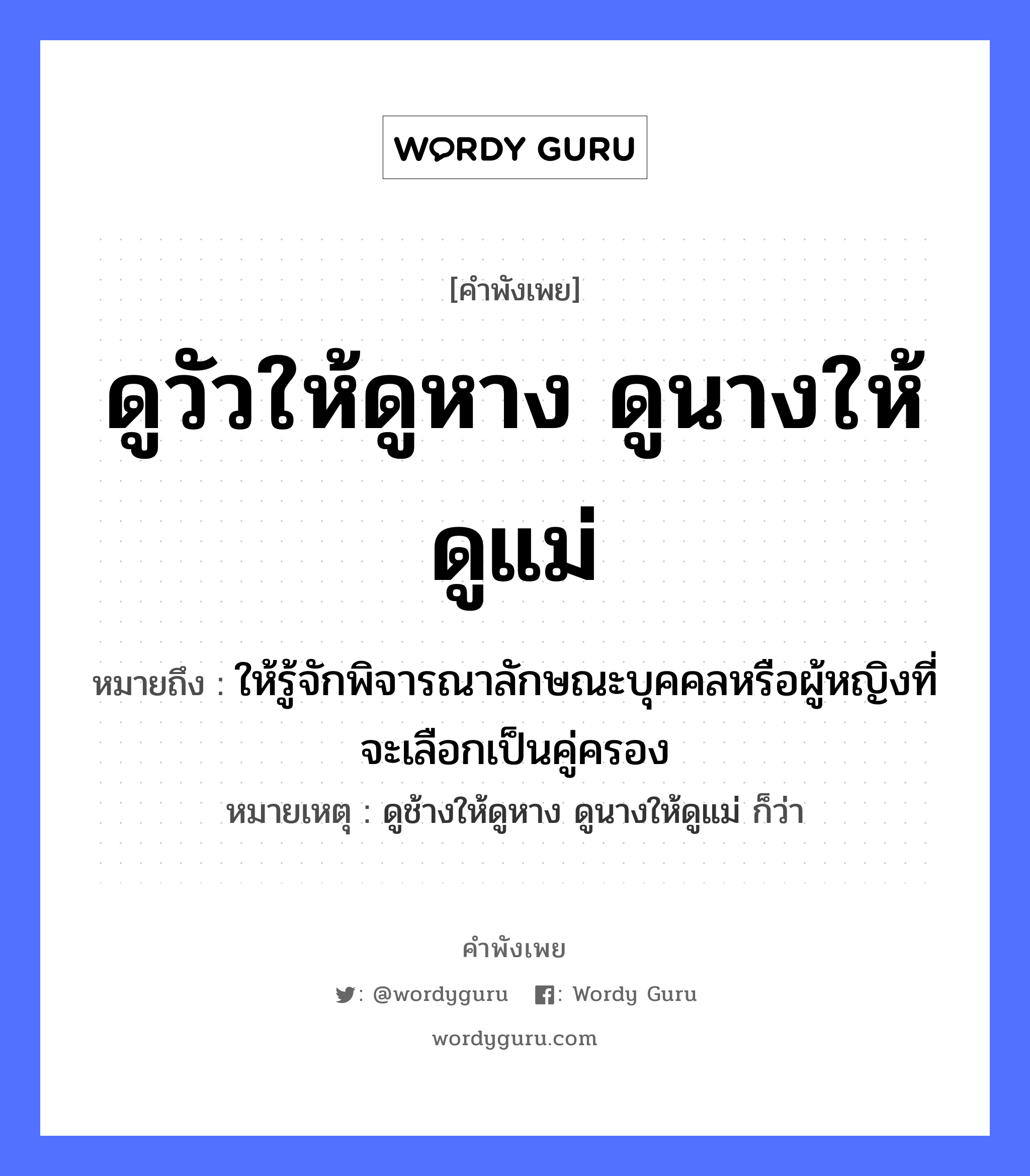 คำสุภาษิต: ดูวัวให้ดูหาง ดูนางให้ดูแม่ ถ้าจะดูให้แน่ต้องดูถึงย่าถึงยาย หมายถึง?, หมายถึง ให้รู้จักพิจารณาลักษณะบุคคลหรือผู้หญิงที่จะเลือกเป็นคู่ครอง หมายเหตุ ดูช้างให้ดูหาง ดูนางให้ดูแม่ ก็ว่า ครอบครัว แม่ คำนาม หญิง สัตว์ วัว อวัยวะ หาง