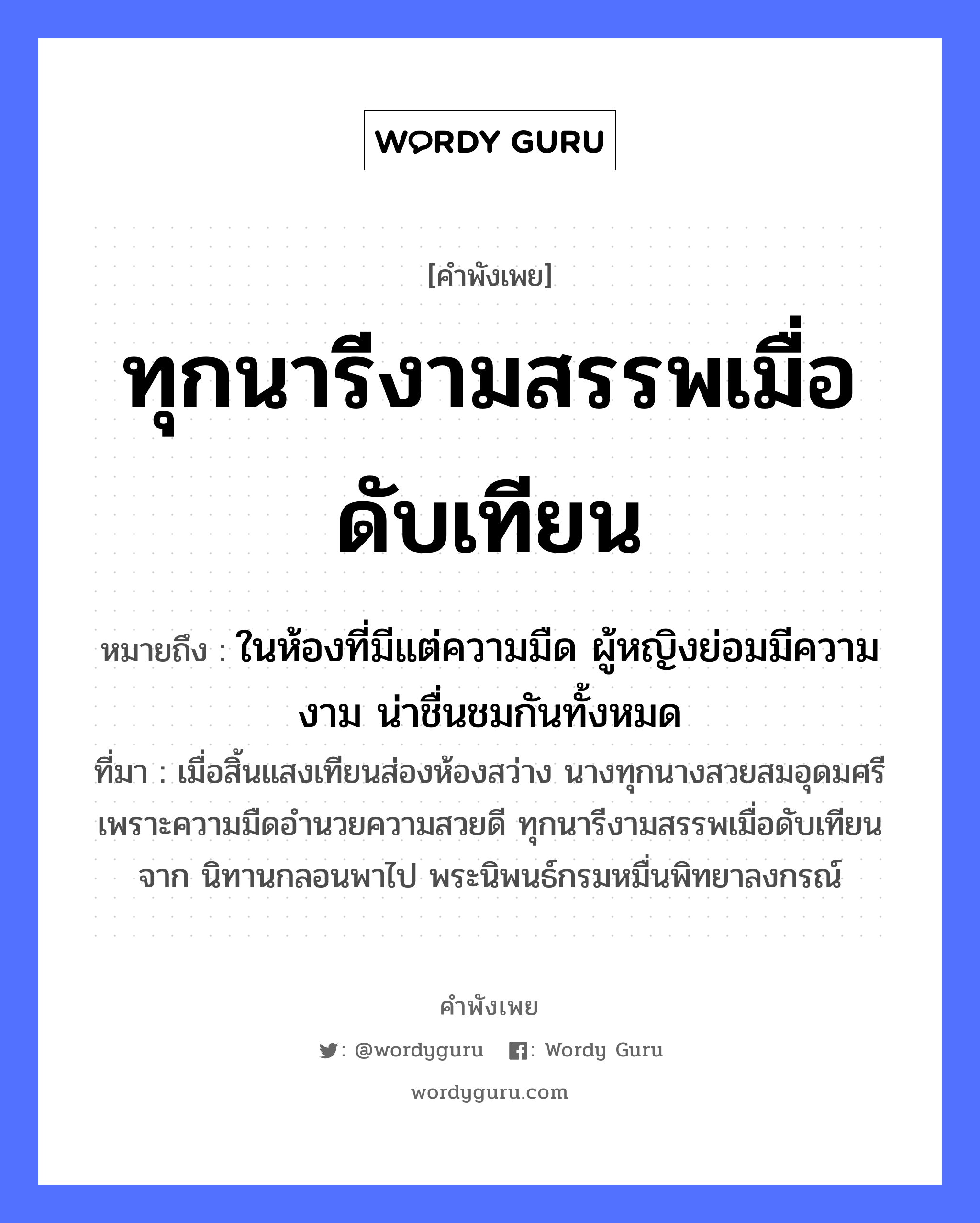 ทุกนารีงามสรรพเมื่อดับเทียน ความหมายคือ?, คำพังเพย ทุกนารีงามสรรพเมื่อดับเทียน หมายถึง ในห้องที่มีแต่ความมืด ผู้หญิงย่อมมีความงาม น่าชื่นชมกันทั้งหมด ที่มา เมื่อสิ้นแสงเทียนส่องห้องสว่าง นางทุกนางสวยสมอุดมศรี เพราะความมืดอำนวยความสวยดี ทุกนารีงามสรรพเมื่อดับเทียนจาก นิทานกลอนพาไป พระนิพนธ์กรมหมื่นพิทยาลงกรณ์ คำนาม หญิง