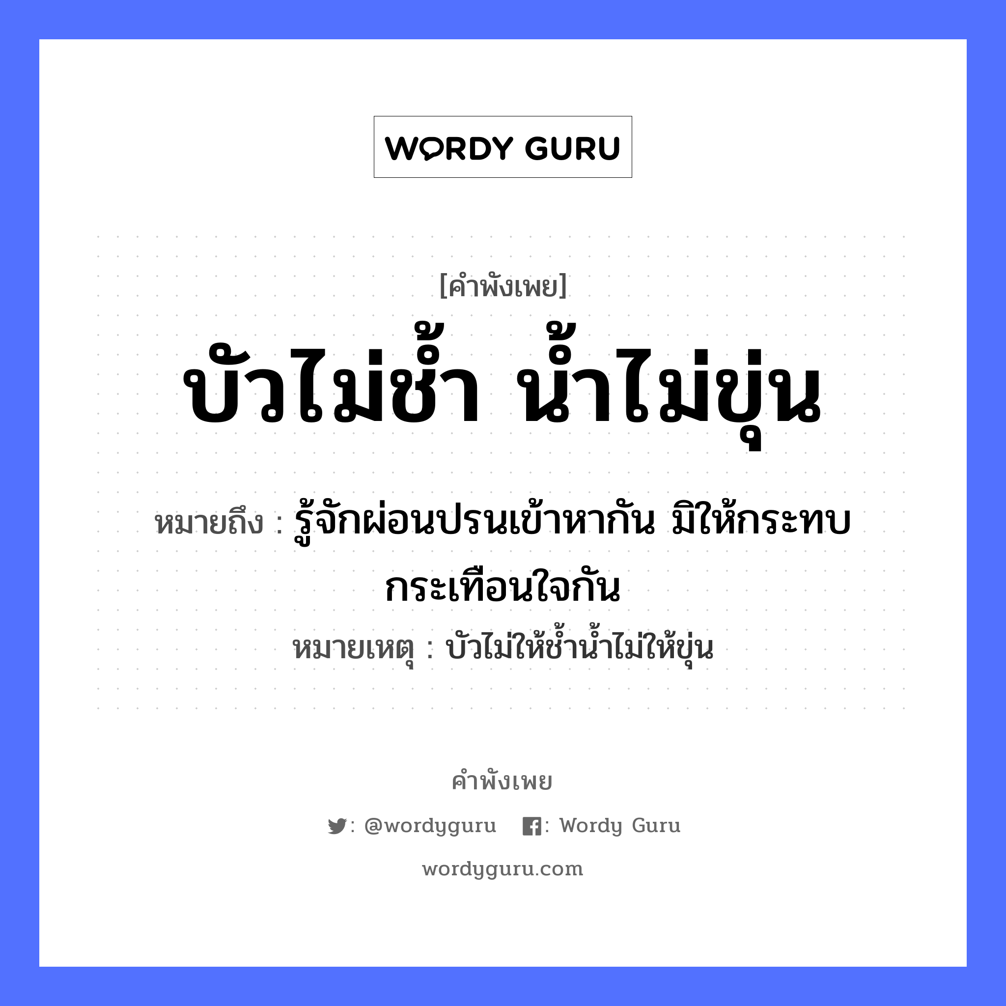 คำพังเพย: บัวไม่ช้ำ น้ำไม่ขุ่น หมายถึงอะไร?, หมายถึง รู้จักผ่อนปรนเข้าหากัน มิให้กระทบกระเทือนใจกัน หมายเหตุ บัวไม่ให้ช้ำน้ำไม่ให้ขุ่น ธรรมชาติ น้ำ อวัยวะ ใจ