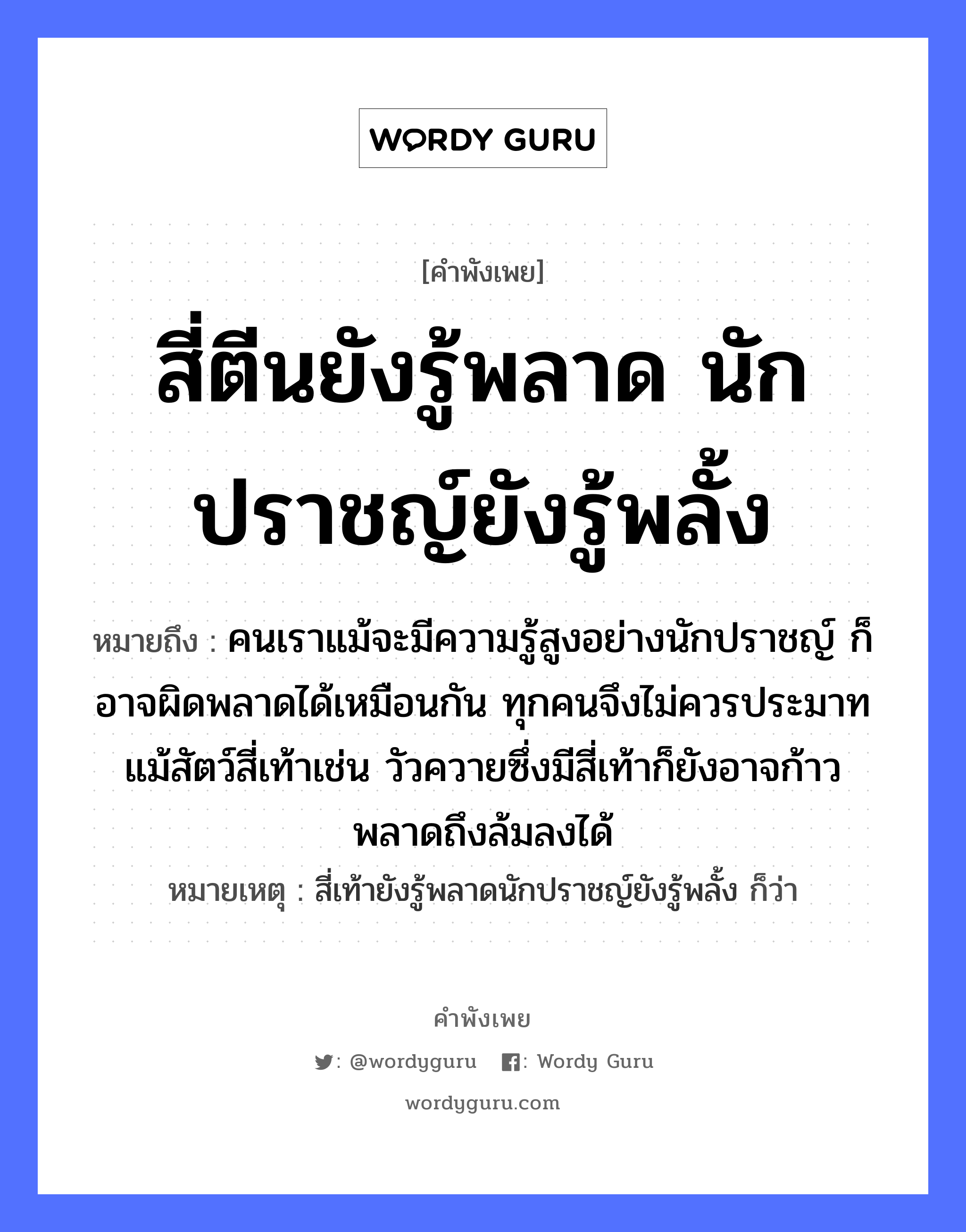 สี่ตีนยังรู้พลาด นักปราชญ์ยังรู้พลั้ง ความหมายคืออะไร ใช้ยังไง, สํานวนสุภาษิต สี่ตีนยังรู้พลาด นักปราชญ์ยังรู้พลั้ง หมายถึง คนเราแม้จะมีความรู้สูงอย่างนักปราชญ์ ก็อาจผิดพลาดได้เหมือนกัน ทุกคนจึงไม่ควรประมาท แม้สัตว์สี่เท้าเช่น วัวควายซึ่งมีสี่เท้าก็ยังอาจก้าวพลาดถึงล้มลงได้ หมายเหตุ สี่เท้ายังรู้พลาดนักปราชญ์ยังรู้พลั้ง ก็ว่า คำนาม คน สัตว์ วัว อวัยวะ ตีน