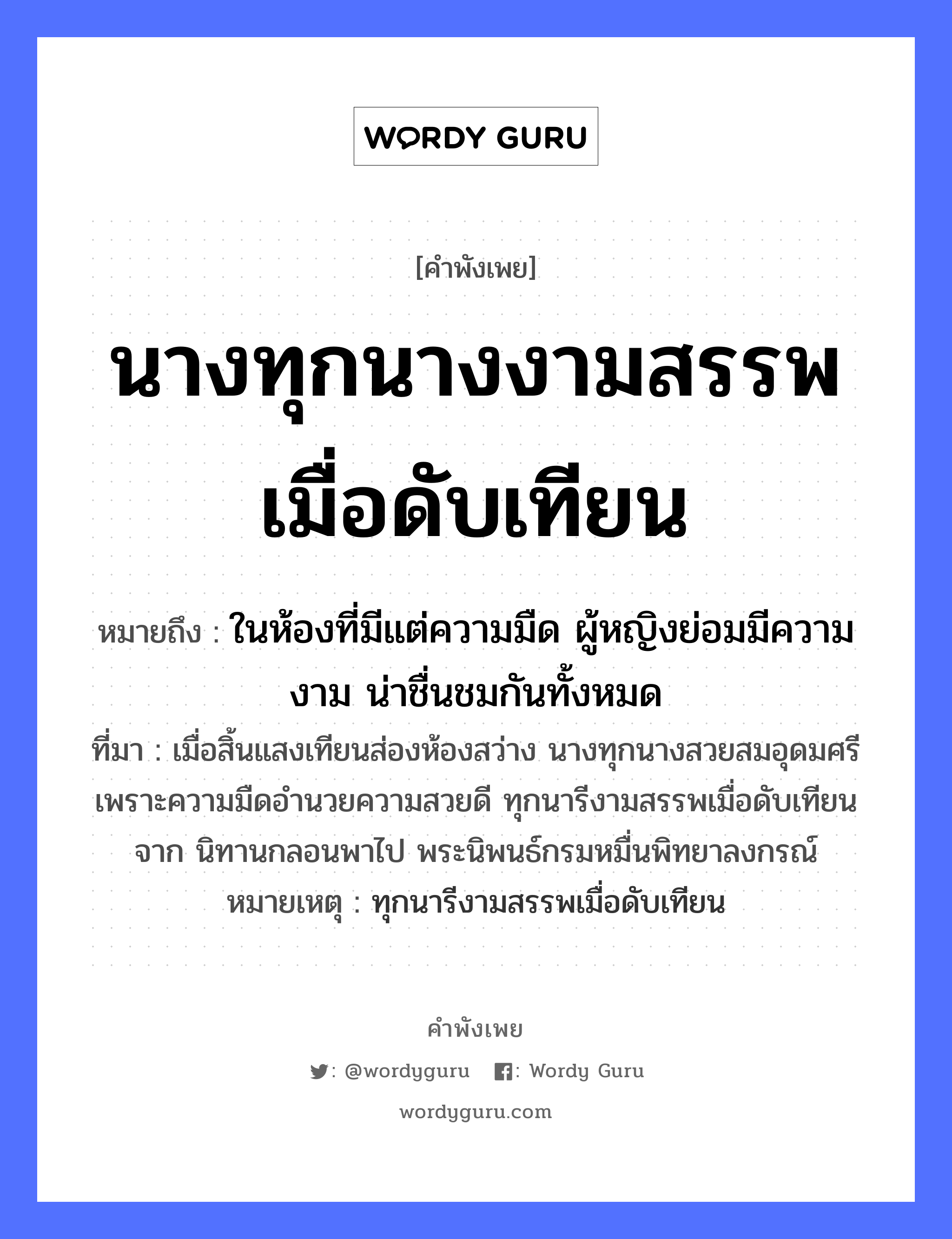 สำนวนไทย: นางทุกนางงามสรรพเมื่อดับเทียน หมายถึง?, สํานวนไทย นางทุกนางงามสรรพเมื่อดับเทียน หมายถึง ในห้องที่มีแต่ความมืด ผู้หญิงย่อมมีความงาม น่าชื่นชมกันทั้งหมด ที่มา เมื่อสิ้นแสงเทียนส่องห้องสว่าง นางทุกนางสวยสมอุดมศรี เพราะความมืดอำนวยความสวยดี ทุกนารีงามสรรพเมื่อดับเทียนจาก นิทานกลอนพาไป พระนิพนธ์กรมหมื่นพิทยาลงกรณ์ หมายเหตุ ทุกนารีงามสรรพเมื่อดับเทียน คำนาม หญิง