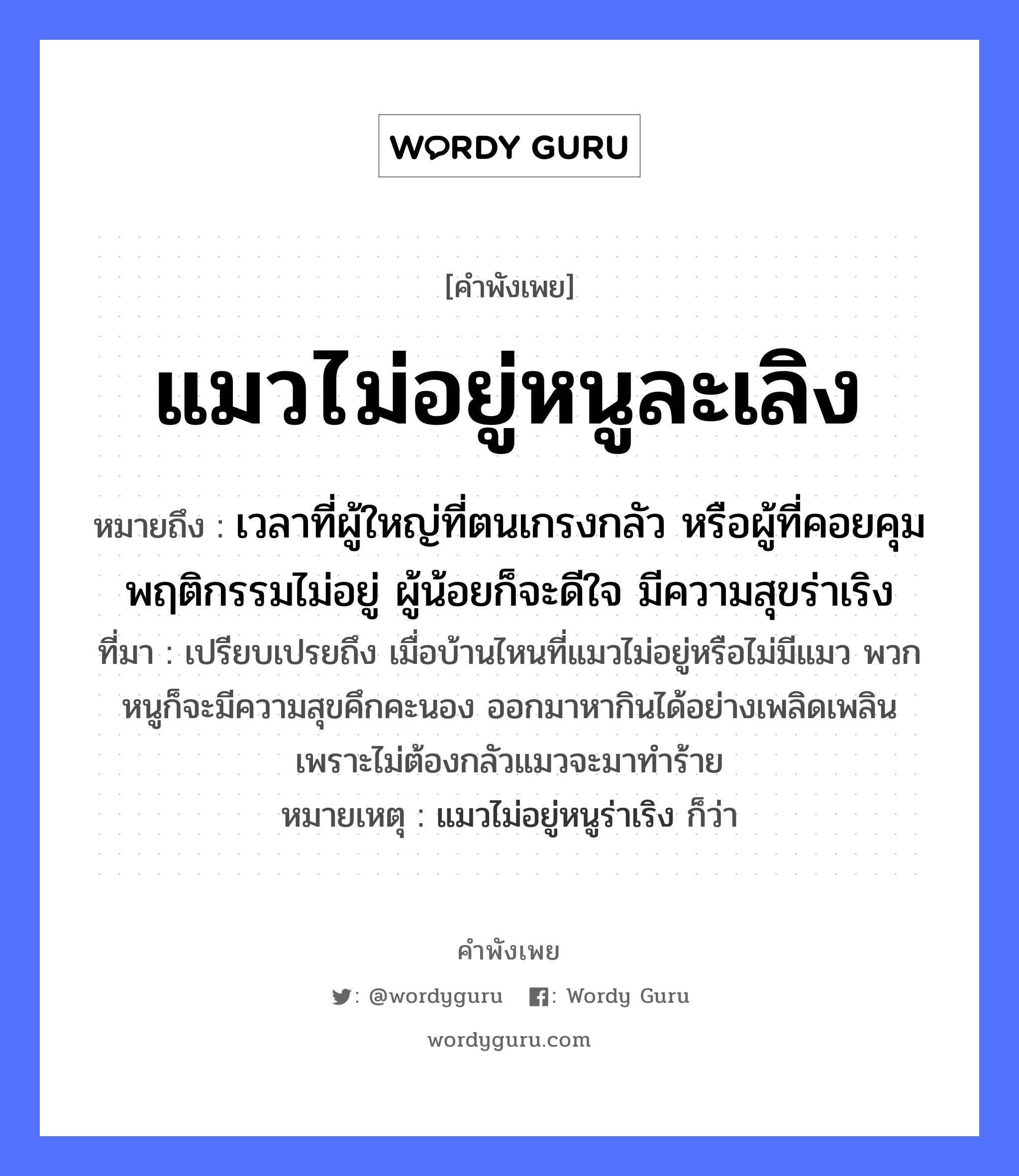 แมวไม่อยู่หนูละเลิง ความหมายคืออะไร ใช้ยังไง, สํานวนสุภาษิต แมวไม่อยู่หนูละเลิง หมายถึง เวลาที่ผู้ใหญ่ที่ตนเกรงกลัว หรือผู้ที่คอยคุมพฤติกรรมไม่อยู่ ผู้น้อยก็จะดีใจ มีความสุขร่าเริง ที่มา เปรียบเปรยถึง เมื่อบ้านไหนที่แมวไม่อยู่หรือไม่มีแมว พวกหนูก็จะมีความสุขคึกคะนอง ออกมาหากินได้อย่างเพลิดเพลิน เพราะไม่ต้องกลัวแมวจะมาทำร้าย หมายเหตุ แมวไม่อยู่หนูร่าเริง ก็ว่า สัตว์ แมว, หนู อวัยวะ ใจ หมวด สัตว์