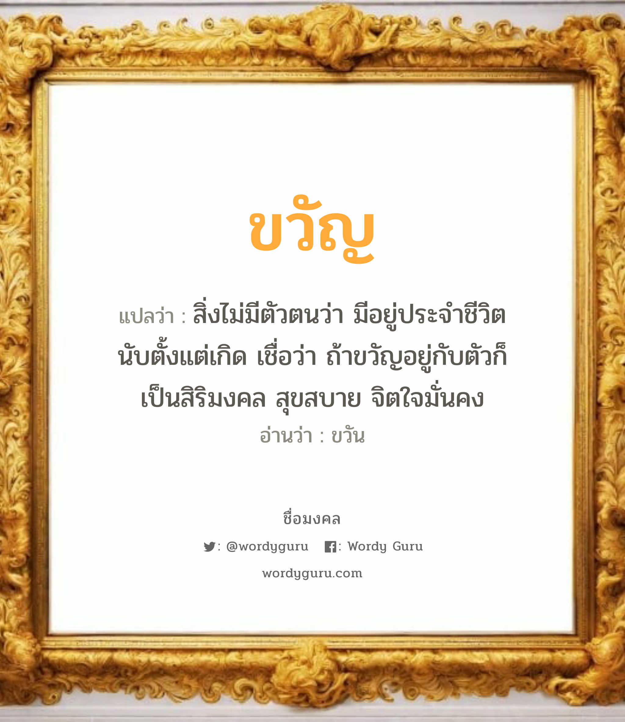 ขวัญ แปลว่า? เกิดวันจันทร์, สิ่งไม่มีตัวตนว่า มีอยู่ประจำชีวิตนับตั้งแต่เกิด เชื่อว่า ถ้าขวัญอยู่กับตัวก็เป็นสิริมงคล สุขสบาย จิตใจมั่นคง ขวัน เพศ เหมาะกับ ผู้หญิง, ลูกสาว หมวด วันมงคล วันจันทร์, วันพุธกลางคืน, วันพฤหัสบดี, วันเสาร์, วันอาทิตย์