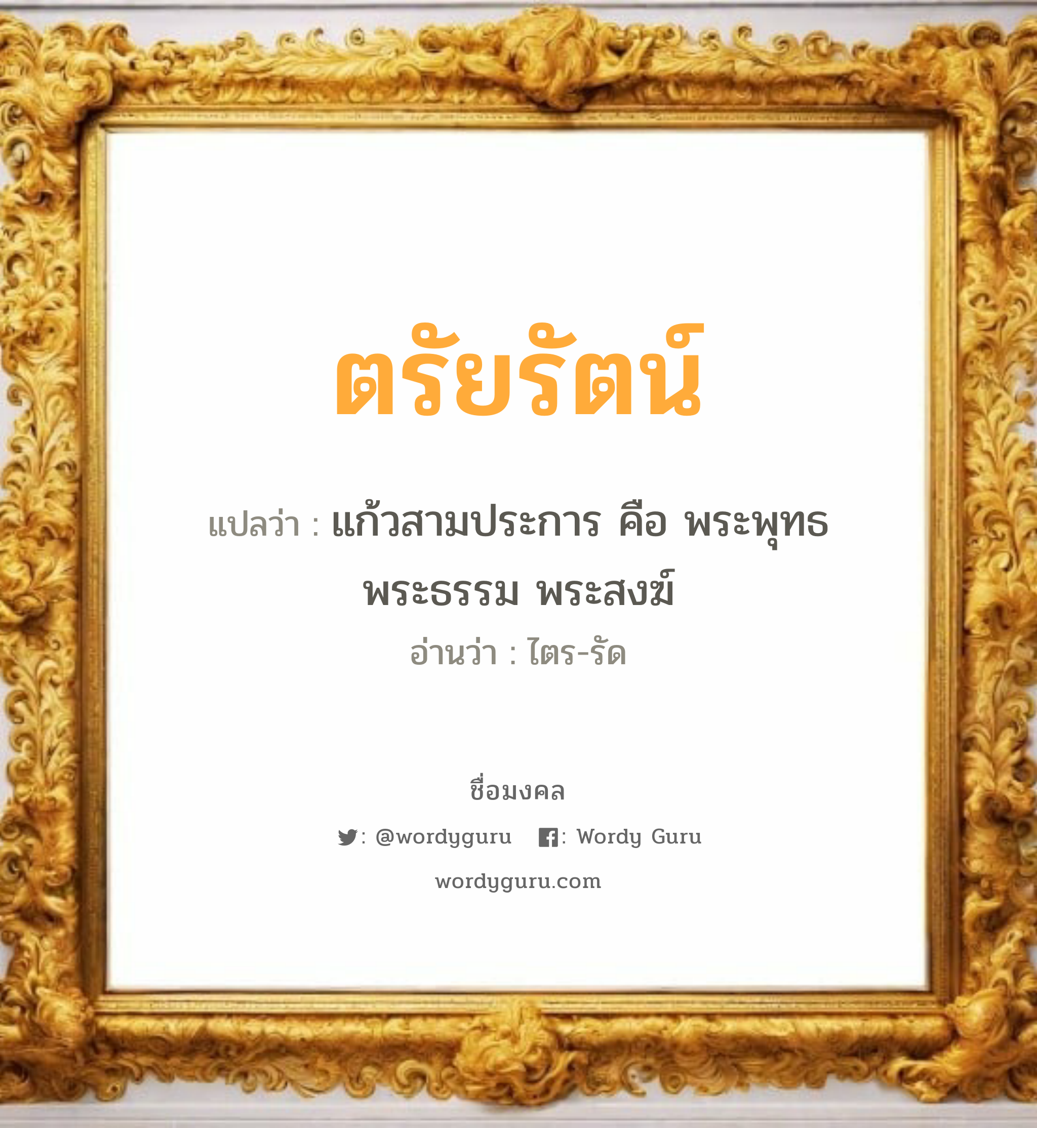 ตรัยรัตน์ แปลว่า? เกิดวันจันทร์, แก้วสามประการ คือ พระพุทธ พระธรรม พระสงฆ์ ไตร-รัด เพศ เหมาะกับ ผู้หญิง, ผู้ชาย, ลูกสาว, ลูกชาย หมวด วันมงคล วันจันทร์, วันอังคาร, วันพุธกลางวัน, วันพุธกลางคืน, วันเสาร์, วันอาทิตย์