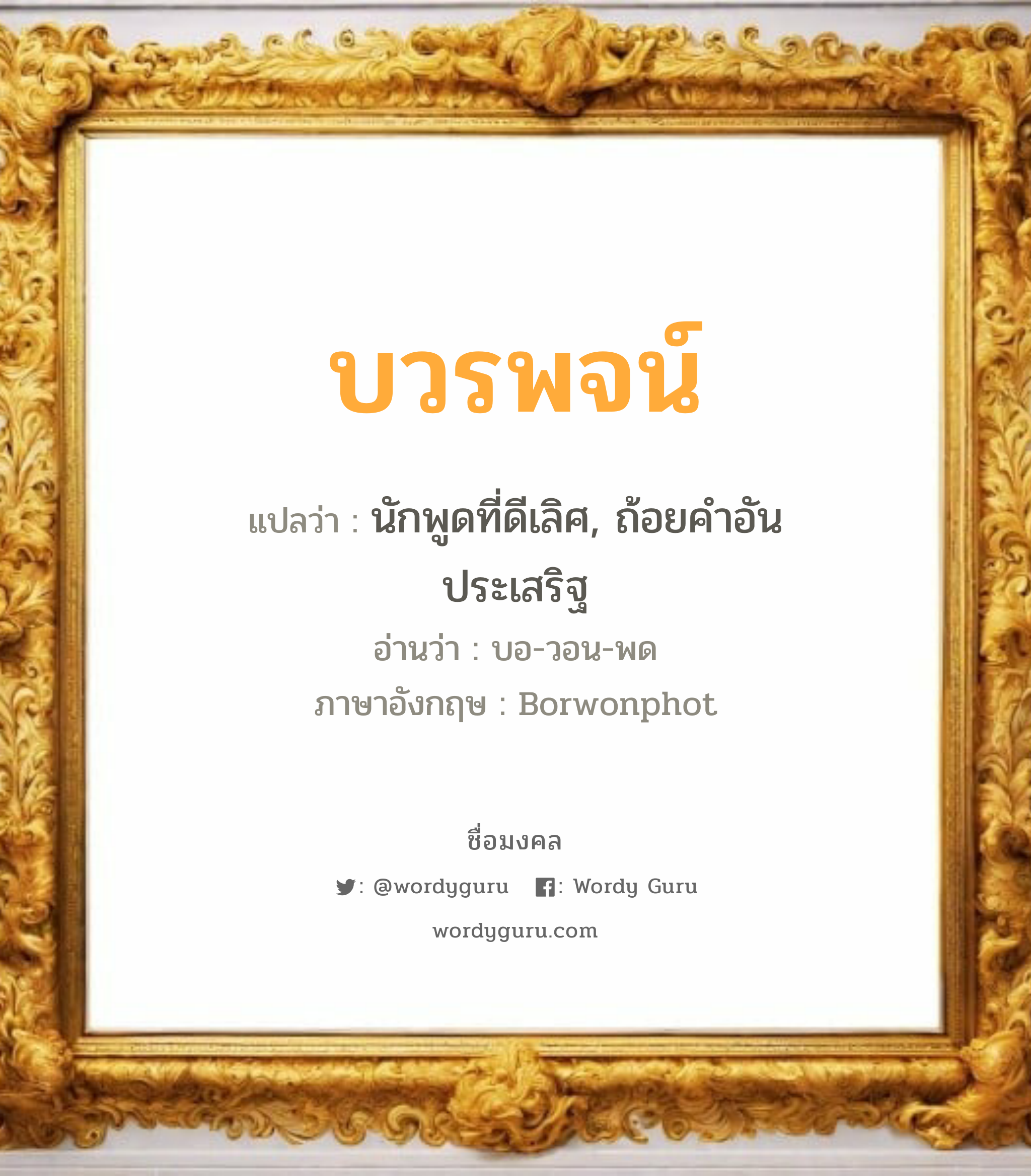 บวรพจน์ แปลว่า? วิเคราะห์ชื่อ บวรพจน์, ชื่อมงคล บวรพจน์ แปลว่า นักพูดที่ดีเลิศ, ถ้อยคำอันประเสริฐ อ่านว่า บอ-วอน-พด ภาษาอังกฤษ Borwonphot เพศ เหมาะกับ ผู้หญิง, ผู้ชาย, ลูกสาว, ลูกชาย หมวด วันมงคล วันจันทร์, วันอังคาร, วันเสาร์, วันอาทิตย์