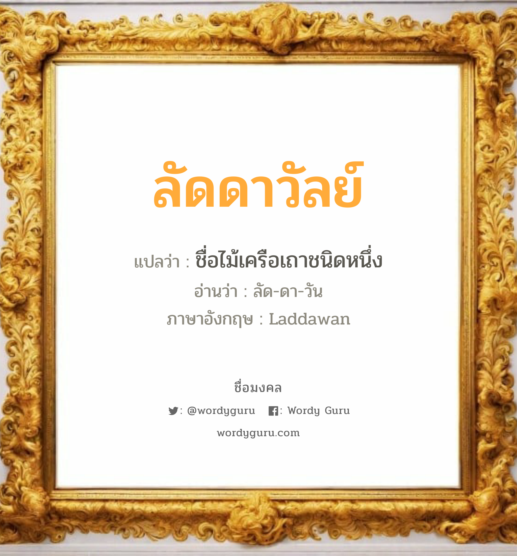 ลัดดาวัลย์ แปลว่า? วิเคราะห์ชื่อ ลัดดาวัลย์, ชื่อมงคล ลัดดาวัลย์ แปลว่า ชื่อไม้เครือเถาชนิดหนึ่ง อ่านว่า ลัด-ดา-วัน ภาษาอังกฤษ Laddawan เพศ เหมาะกับ ผู้หญิง, ลูกสาว หมวด วันมงคล วันอังคาร, วันพุธกลางวัน, วันพุธกลางคืน, วันเสาร์, วันอาทิตย์