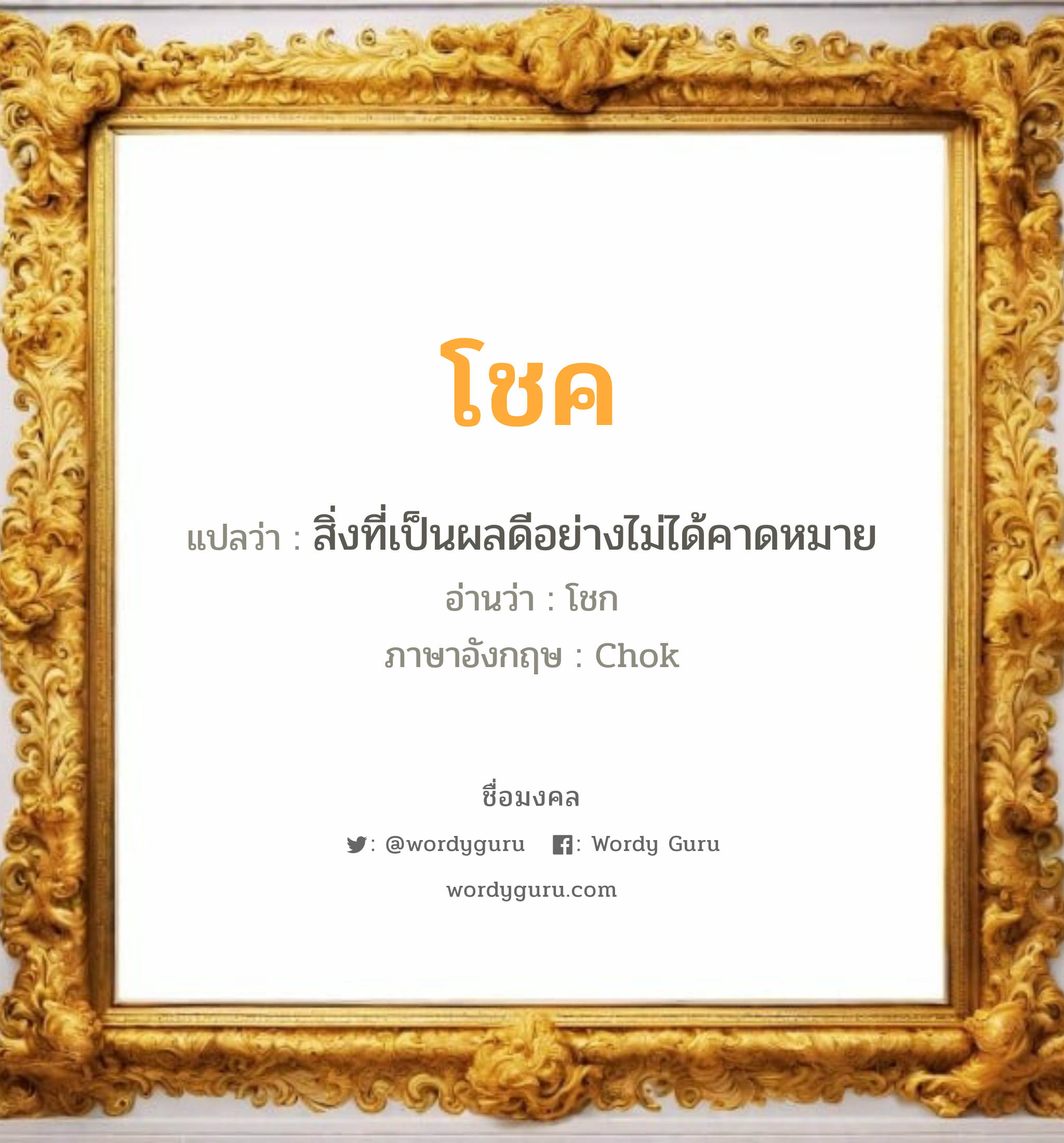 โชค แปลว่า? วิเคราะห์ชื่อ โชค, ชื่อมงคล โชค แปลว่า สิ่งที่เป็นผลดีอย่างไม่ได้คาดหมาย อ่านว่า โชก ภาษาอังกฤษ Chok เพศ เหมาะกับ ผู้ชาย, ลูกชาย หมวด วันมงคล วันพุธกลางคืน, วันพฤหัสบดี, วันศุกร์, วันเสาร์, วันอาทิตย์