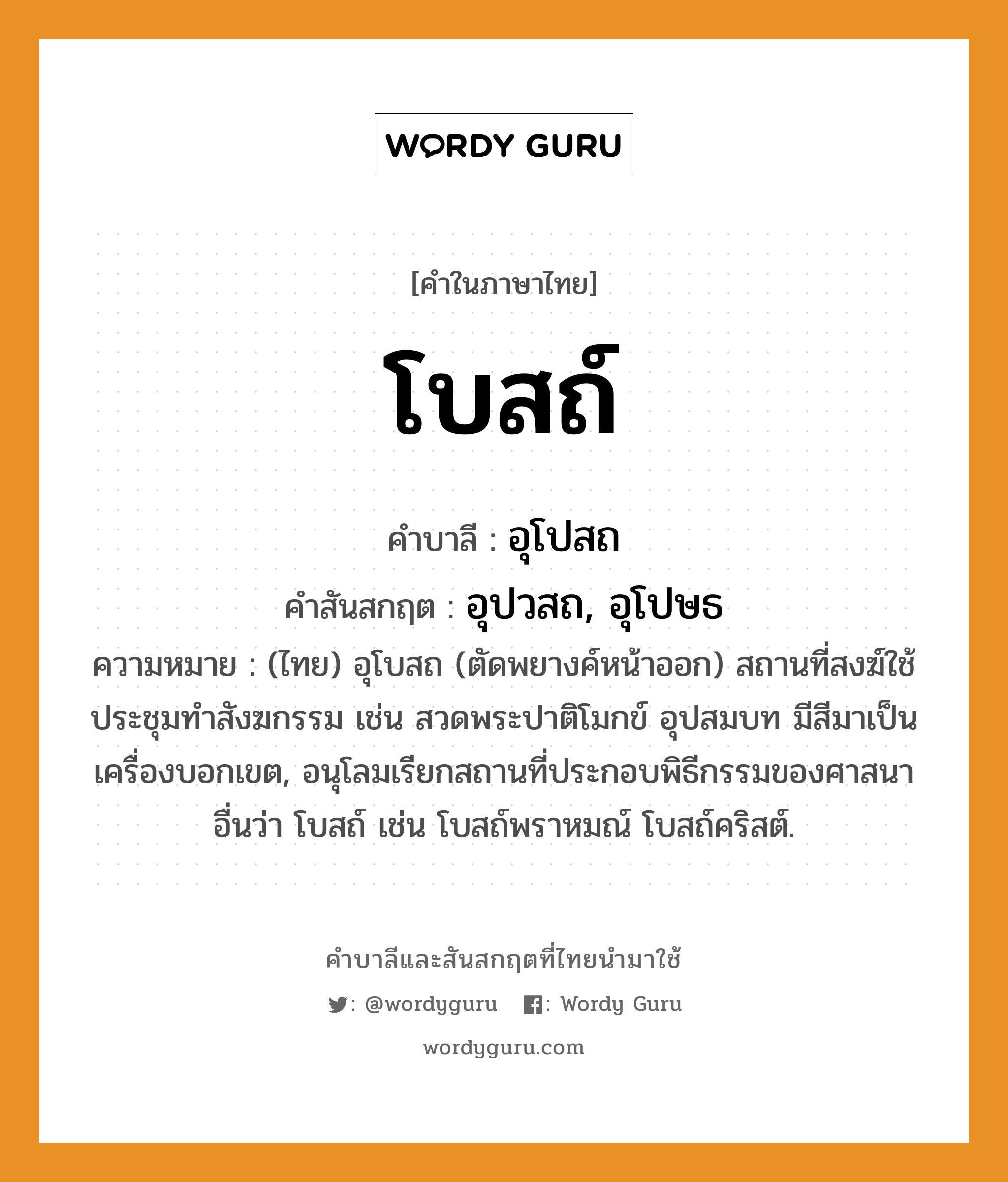 โบสถ์ บาลี สันสกฤต?, คำบาลีและสันสกฤต โบสถ์ คำในภาษาไทย โบสถ์ คำบาลี อุโปสถ คำสันสกฤต อุปวสถ, อุโปษธ ความหมาย (ไทย) อุโบสถ (ตัดพยางค์หน้าออก) สถานที่สงฆ์ใช้ประชุมทําสังฆกรรม เช่น สวดพระปาติโมกข์ อุปสมบท มีสีมาเป็นเครื่องบอกเขต, อนุโลมเรียกสถานที่ประกอบพิธีกรรมของศาสนาอื่นว่า โบสถ์ เช่น โบสถ์พราหมณ์ โบสถ์คริสต์.