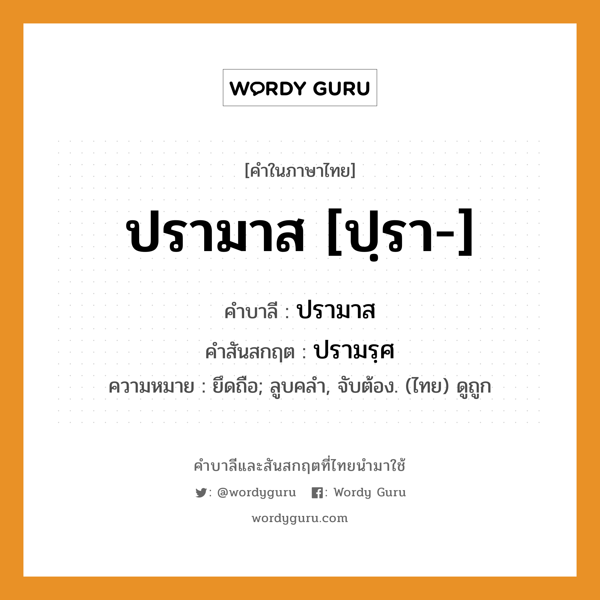 ปรามาส [ปฺรา-] บาลี สันสกฤต?, คำบาลีและสันสกฤต ปรามาส [ปฺรา-] คำในภาษาไทย ปรามาส [ปฺรา-] คำบาลี ปรามาส คำสันสกฤต ปรามรฺศ ความหมาย ยึดถือ; ลูบคลำ, จับต้อง. (ไทย) ดูถูก