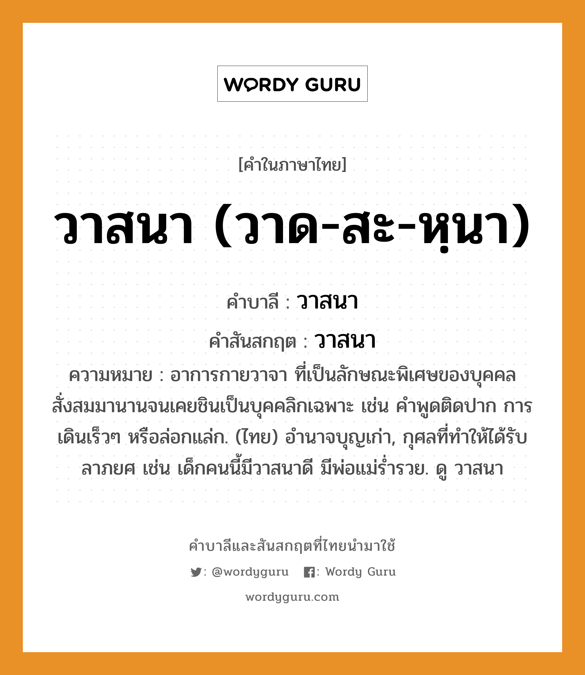 วาสนา (วาด-สะ-หฺนา) บาลี สันสกฤต?, คำบาลีและสันสกฤต วาสนา (วาด-สะ-หฺนา) คำในภาษาไทย วาสนา (วาด-สะ-หฺนา) คำบาลี วาสนา คำสันสกฤต วาสนา ความหมาย อาการกายวาจา ที่เป็นลักษณะพิเศษของบุคคล สั่งสมมานานจนเคยชินเป็นบุคคลิกเฉพาะ เช่น คำพูดติดปาก การเดินเร็วๆ หรือล่อกแล่ก. (ไทย) อำนาจบุญเก่า, กุศลที่ทําให้ได้รับลาภยศ เช่น เด็กคนนี้มีวาสนาดี มีพ่อแม่ร่ำรวย. ดู วาสนา