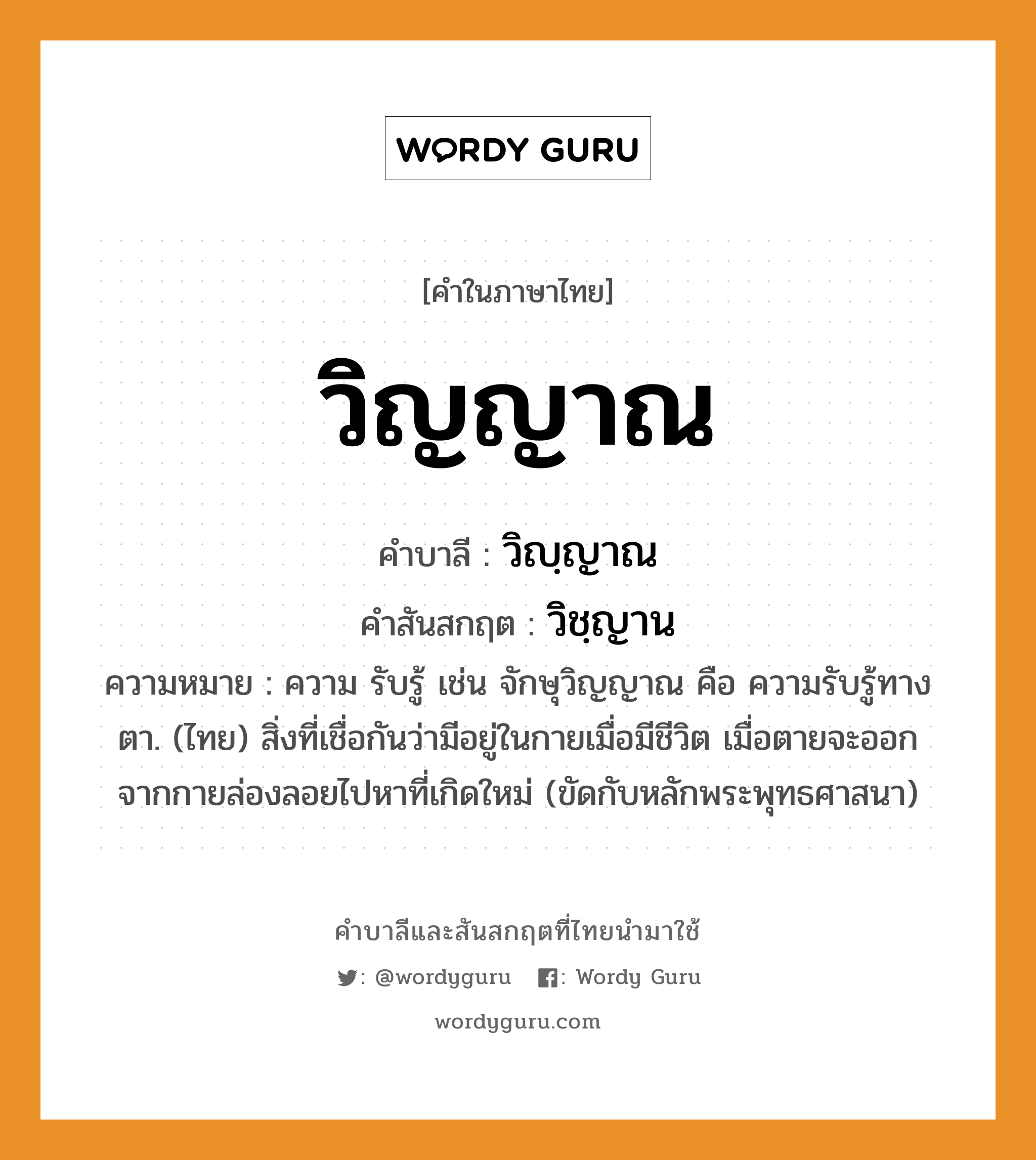 วิญญาณ บาลี สันสกฤต?, คำบาลีและสันสกฤต วิญญาณ คำในภาษาไทย วิญญาณ คำบาลี วิญฺญาณ คำสันสกฤต วิชฺญาน ความหมาย ความ รับรู้ เช่น จักษุวิญญาณ คือ ความรับรู้ทางตา. (ไทย) สิ่งที่เชื่อกันว่ามีอยู่ในกายเมื่อมีชีวิต เมื่อตายจะออกจากกายล่องลอยไปหาที่เกิดใหม่ (ขัดกับหลักพระพุทธศาสนา)