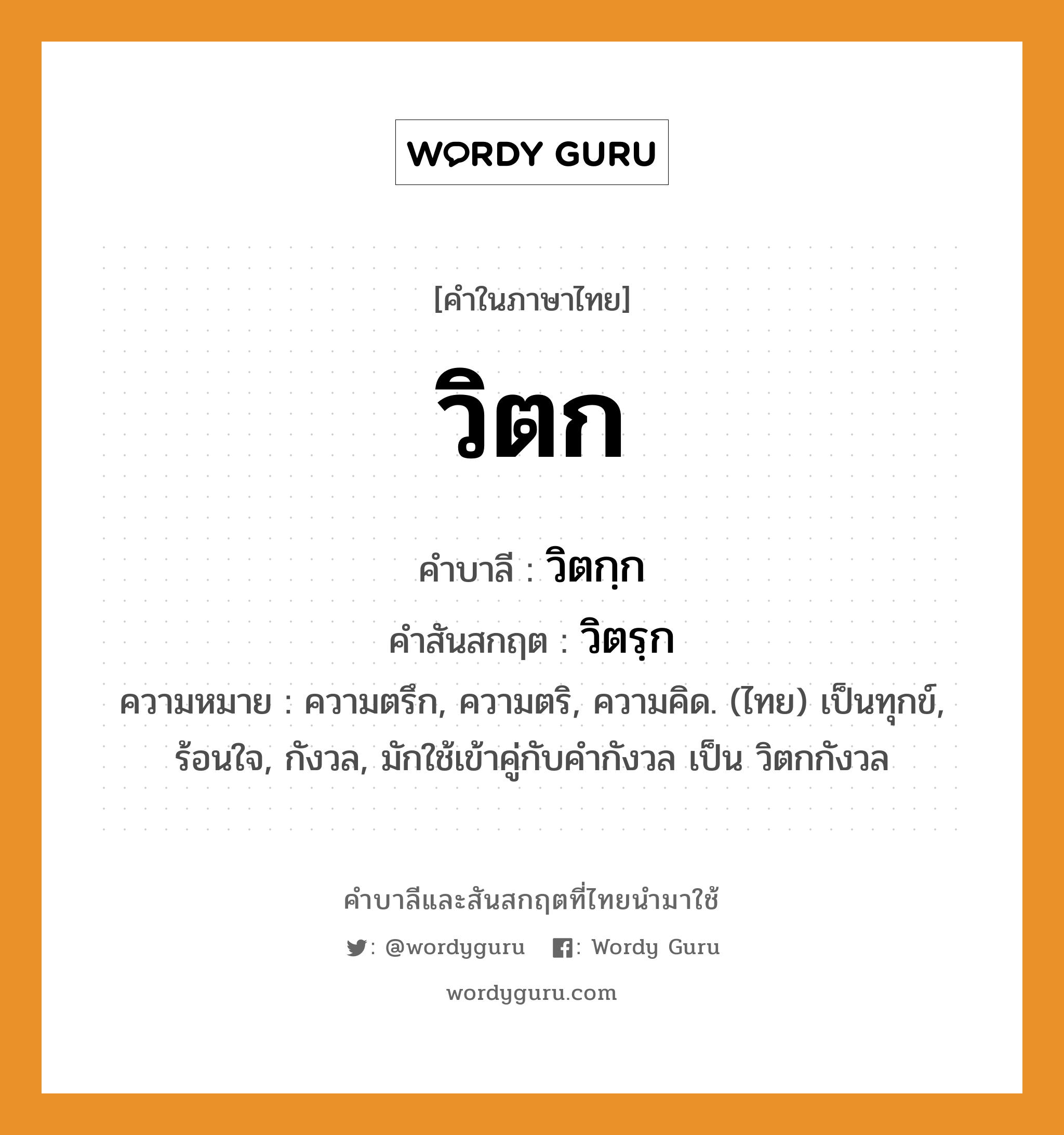 วิตก บาลี สันสกฤต?, คำบาลีและสันสกฤต วิตก คำในภาษาไทย วิตก คำบาลี วิตกฺก คำสันสกฤต วิตรฺก ความหมาย ความตรึก, ความตริ, ความคิด. (ไทย) เป็นทุกข์, ร้อนใจ, กังวล, มักใช้เข้าคู่กับคำกังวล เป็น วิตกกังวล