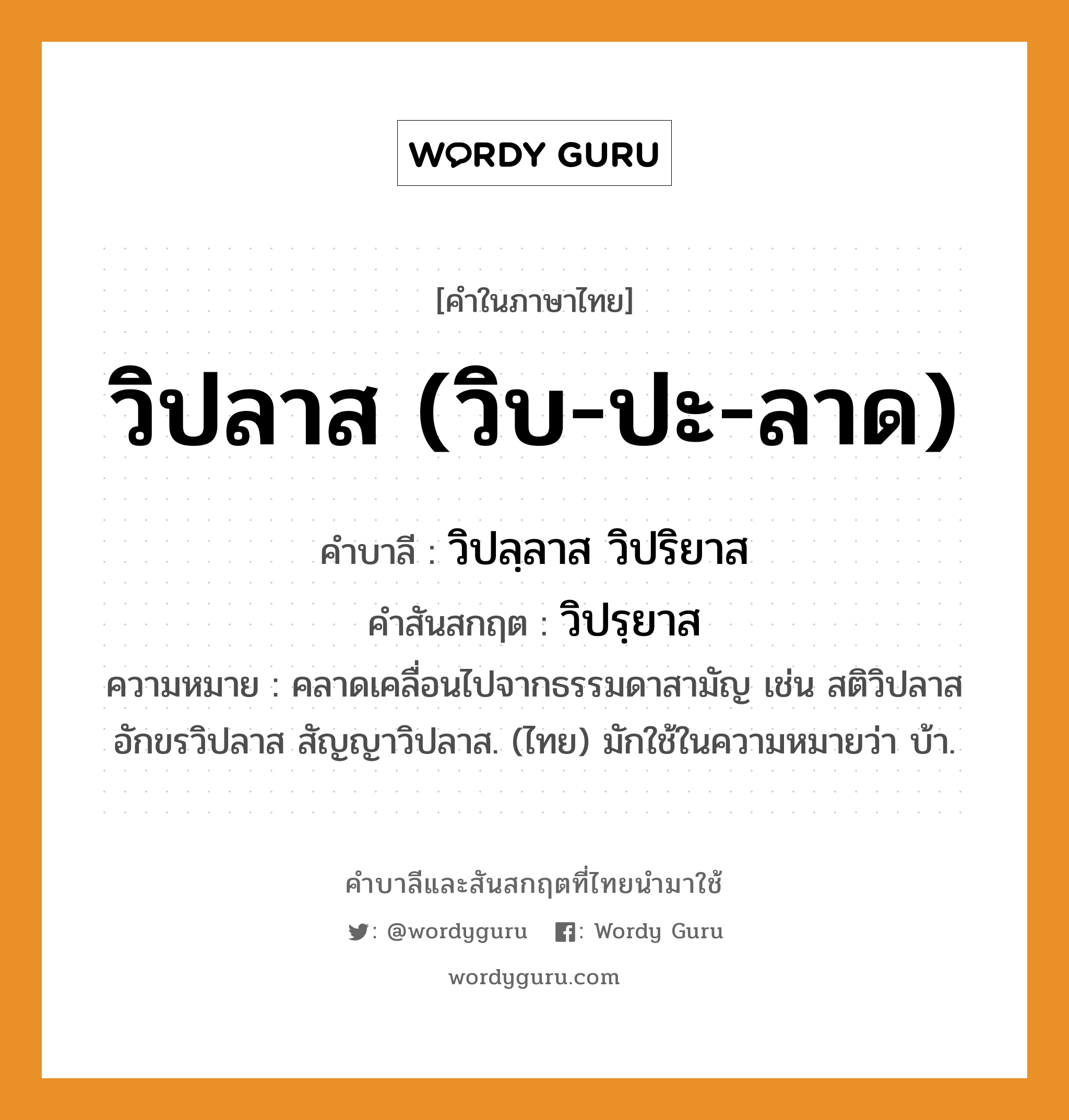 วิปลาส (วิบ-ปะ-ลาด) บาลี สันสกฤต?, คำบาลีและสันสกฤต วิปลาส (วิบ-ปะ-ลาด) คำในภาษาไทย วิปลาส (วิบ-ปะ-ลาด) คำบาลี วิปลฺลาส วิปริยาส คำสันสกฤต วิปรฺยาส ความหมาย คลาดเคลื่อนไปจากธรรมดาสามัญ เช่น สติวิปลาส อักขรวิปลาส สัญญาวิปลาส. (ไทย) มักใช้ในความหมายว่า บ้า.