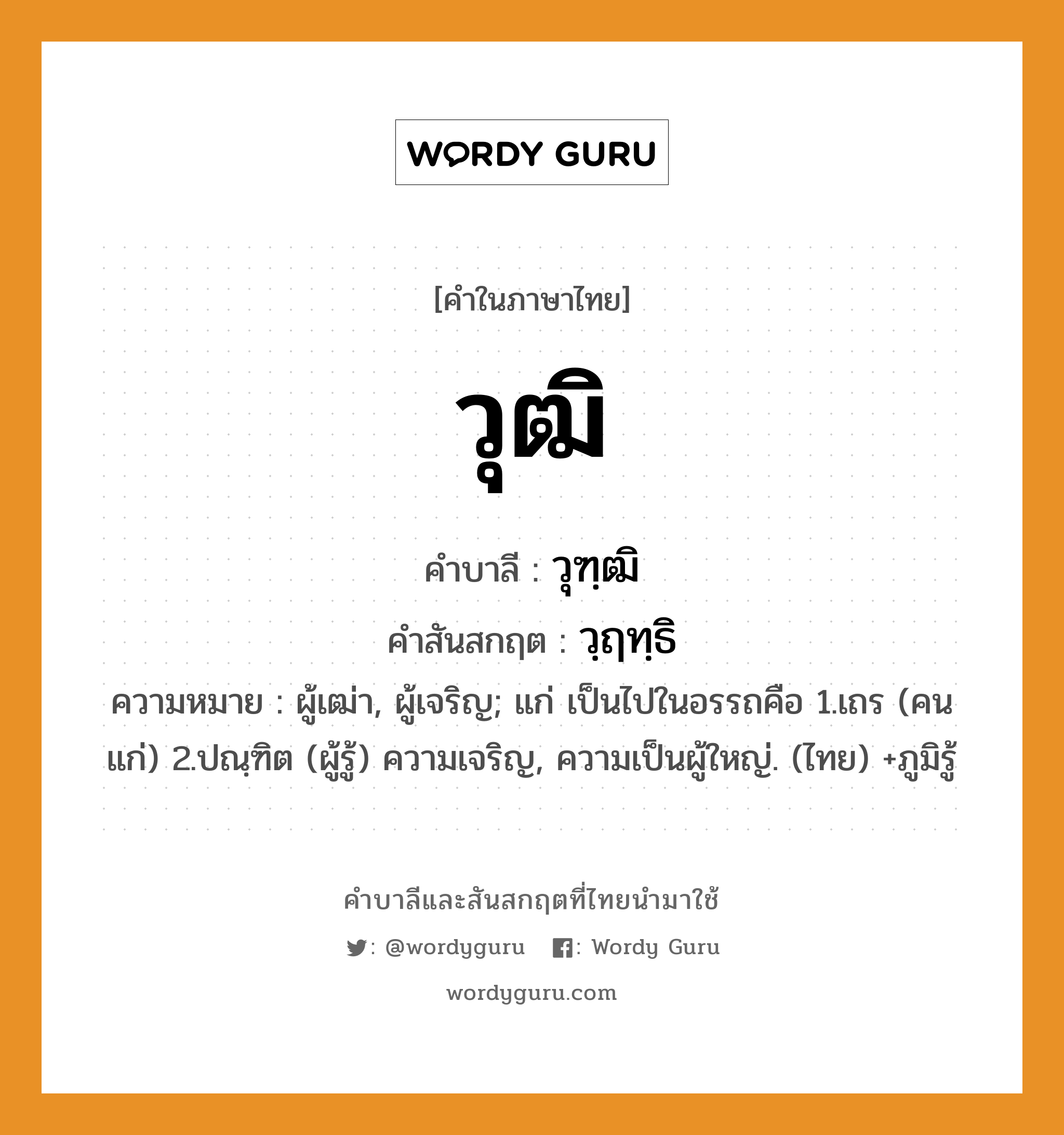 วุฒิ บาลี สันสกฤต?, คำบาลีและสันสกฤต วุฒิ คำในภาษาไทย วุฒิ คำบาลี วุฑฺฒิ คำสันสกฤต วฺฤทฺธิ ความหมาย ผู้เฒ่า, ผู้เจริญ; แก่ เป็นไปในอรรถคือ 1.เถร (คนแก่) 2.ปณฺฑิต (ผู้รู้) ความเจริญ, ความเป็นผู้ใหญ่. (ไทย) +ภูมิรู้