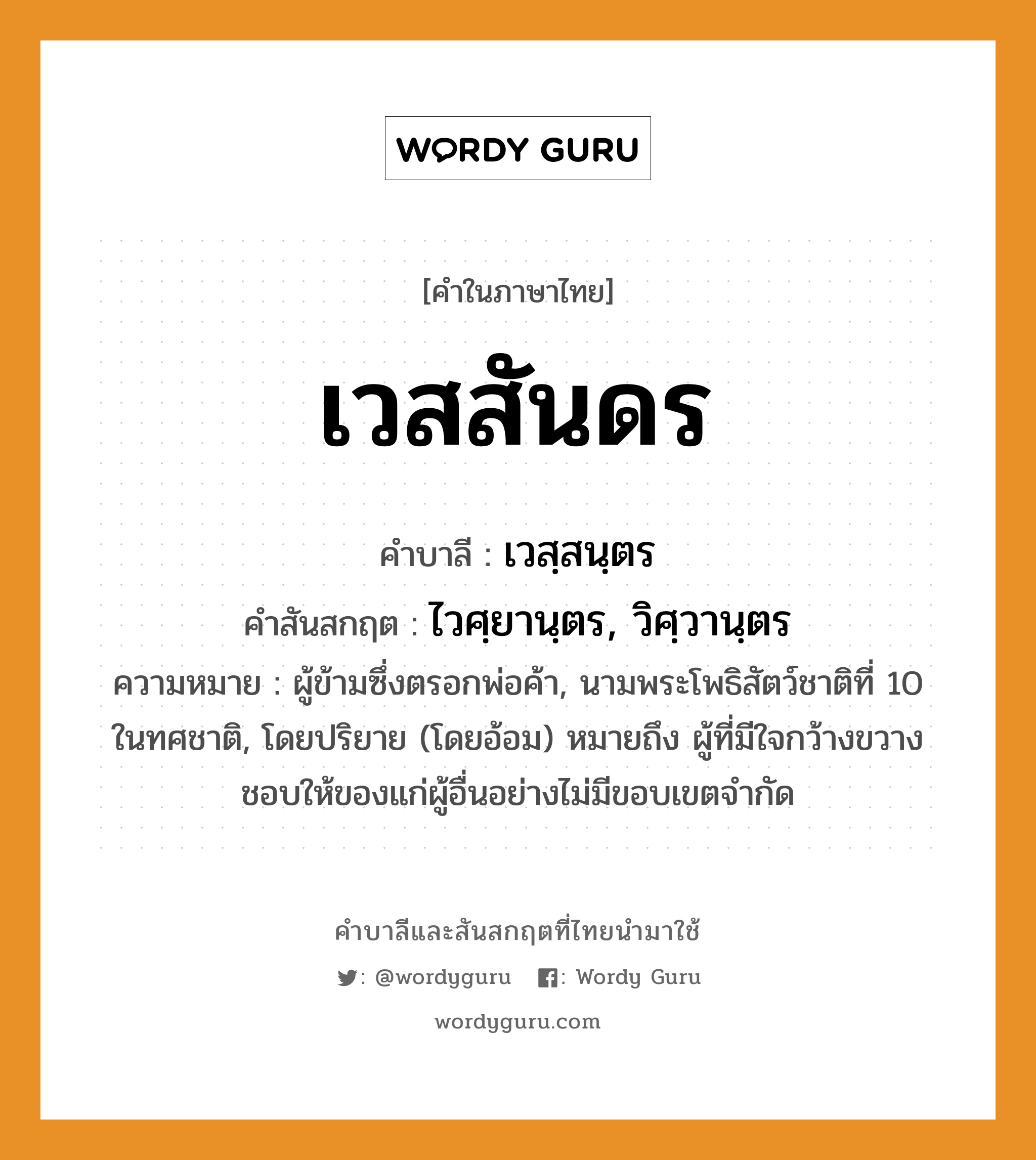 เวสสันดร บาลี สันสกฤต?, คำบาลีและสันสกฤต เวสสันดร คำในภาษาไทย เวสสันดร คำบาลี เวสฺสนฺตร คำสันสกฤต ไวศฺยานฺตร, วิศฺวานฺตร ความหมาย ผู้ข้ามซึ่งตรอกพ่อค้า, นามพระโพธิสัตว์ชาติที่ 10 ในทศชาติ, โดยปริยาย (โดยอ้อม) หมายถึง ผู้ที่มีใจกว้างขวางชอบให้ของแก่ผู้อื่นอย่างไม่มีขอบเขตจำกัด