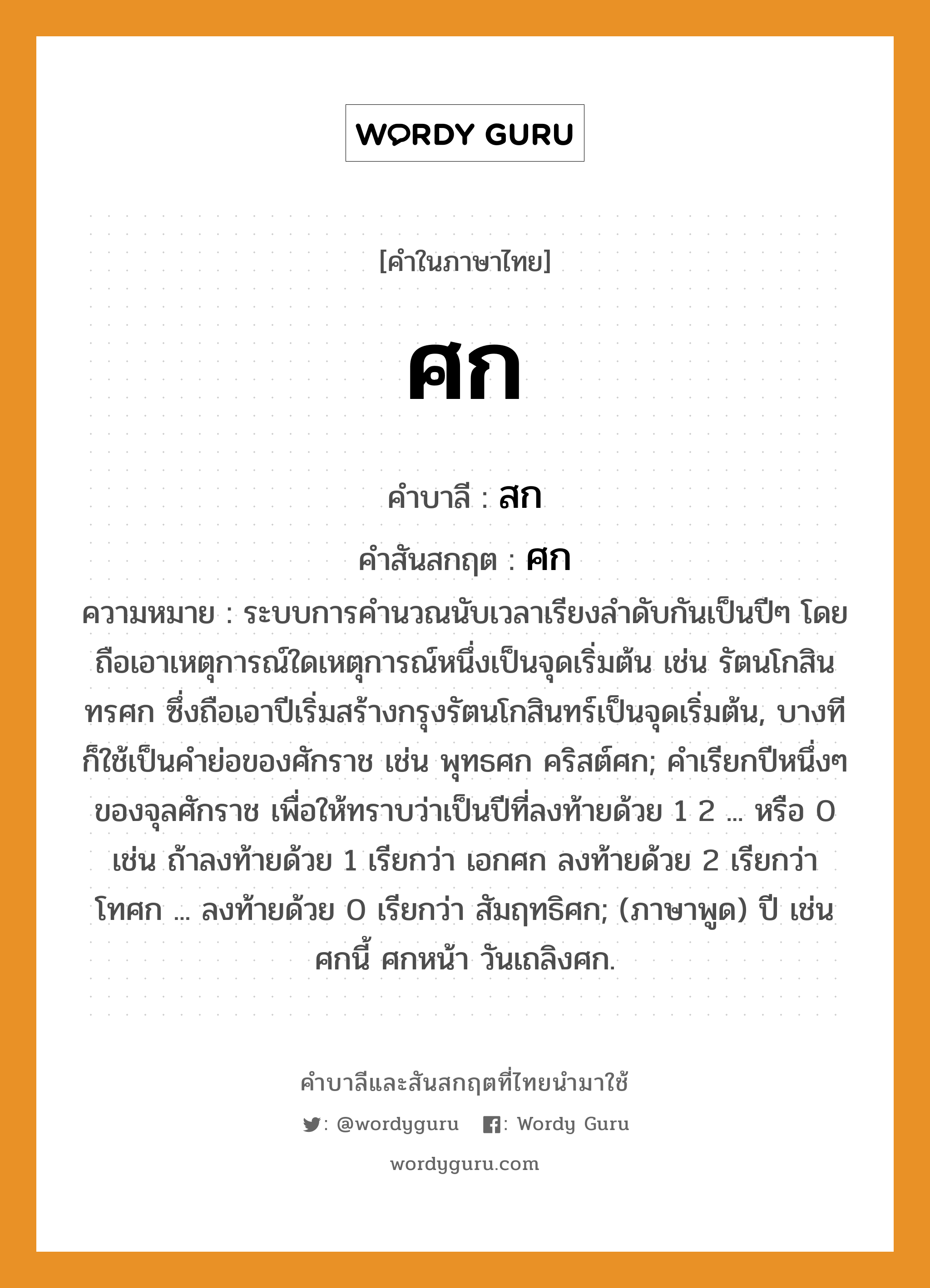 ศก บาลี สันสกฤต?, คำบาลีและสันสกฤต ศก คำในภาษาไทย ศก คำบาลี สก คำสันสกฤต ศก ความหมาย ระบบการคํานวณนับเวลาเรียงลําดับกันเป็นปีๆ โดยถือเอาเหตุการณ์ใดเหตุการณ์หนึ่งเป็นจุดเริ่มต้น เช่น รัตนโกสินทรศก ซึ่งถือเอาปีเริ่มสร้างกรุงรัตนโกสินทร์เป็นจุดเริ่มต้น, บางทีก็ใช้เป็นคําย่อของศักราช เช่น พุทธศก คริสต์ศก; คําเรียกปีหนึ่งๆ ของจุลศักราช เพื่อให้ทราบว่าเป็นปีที่ลงท้ายด้วย 1 2 ... หรือ 0 เช่น ถ้าลงท้ายด้วย 1 เรียกว่า เอกศก ลงท้ายด้วย 2 เรียกว่า โทศก ... ลงท้ายด้วย 0 เรียกว่า สัมฤทธิศก; (ภาษาพูด) ปี เช่น ศกนี้ ศกหน้า วันเถลิงศก.