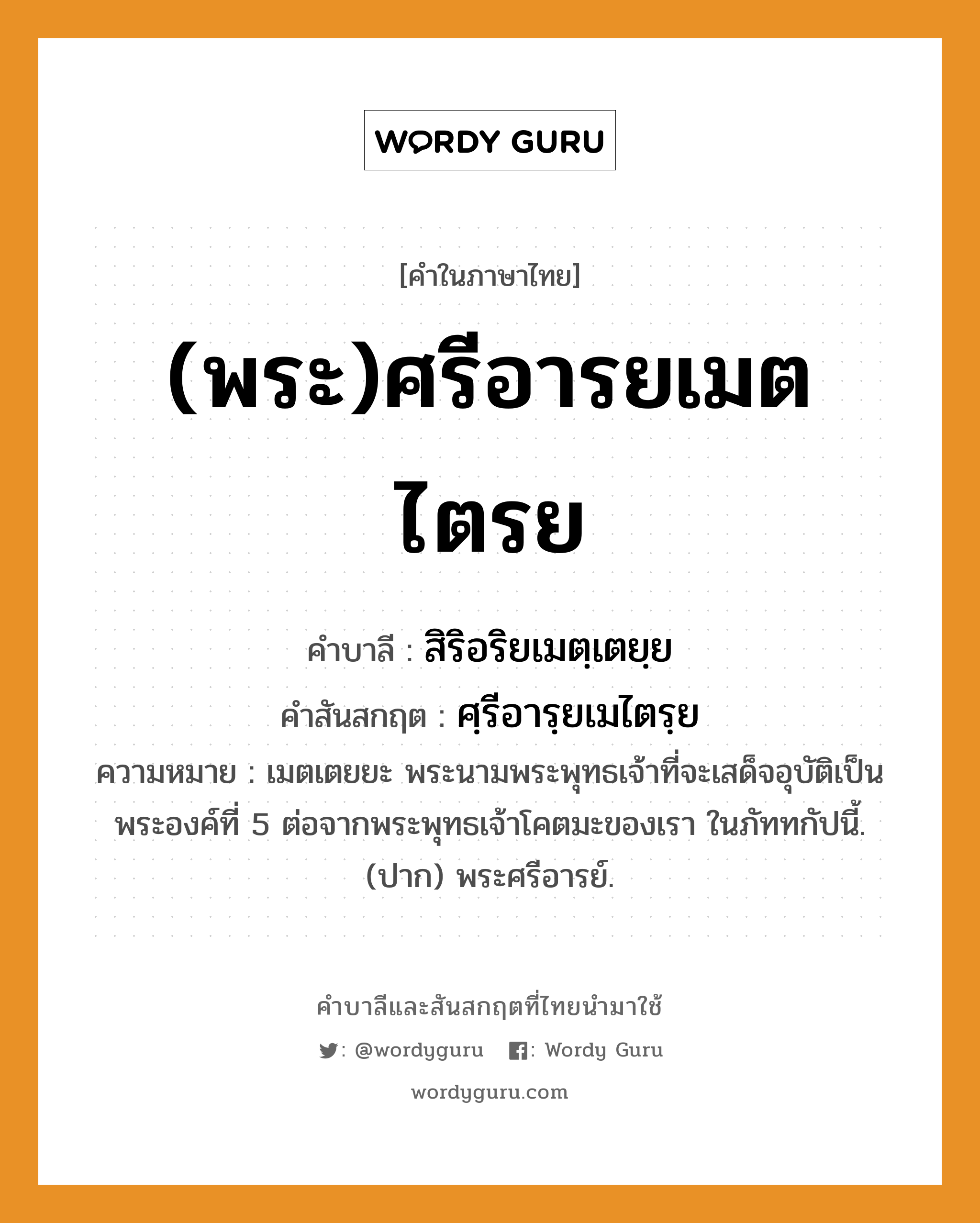 (พระ)ศรีอารยเมตไตรย บาลี สันสกฤต?, คำบาลีและสันสกฤต (พระ)ศรีอารยเมตไตรย คำในภาษาไทย (พระ)ศรีอารยเมตไตรย คำบาลี สิริอริยเมตฺเตยฺย คำสันสกฤต ศฺรีอารฺยเมไตรฺย ความหมาย เมตเตยยะ พระนามพระพุทธเจ้าที่จะเสด็จอุบัติเป็นพระองค์ที่ 5 ต่อจากพระพุทธเจ้าโคตมะของเรา ในภัททกัปนี้. (ปาก) พระศรีอารย์.