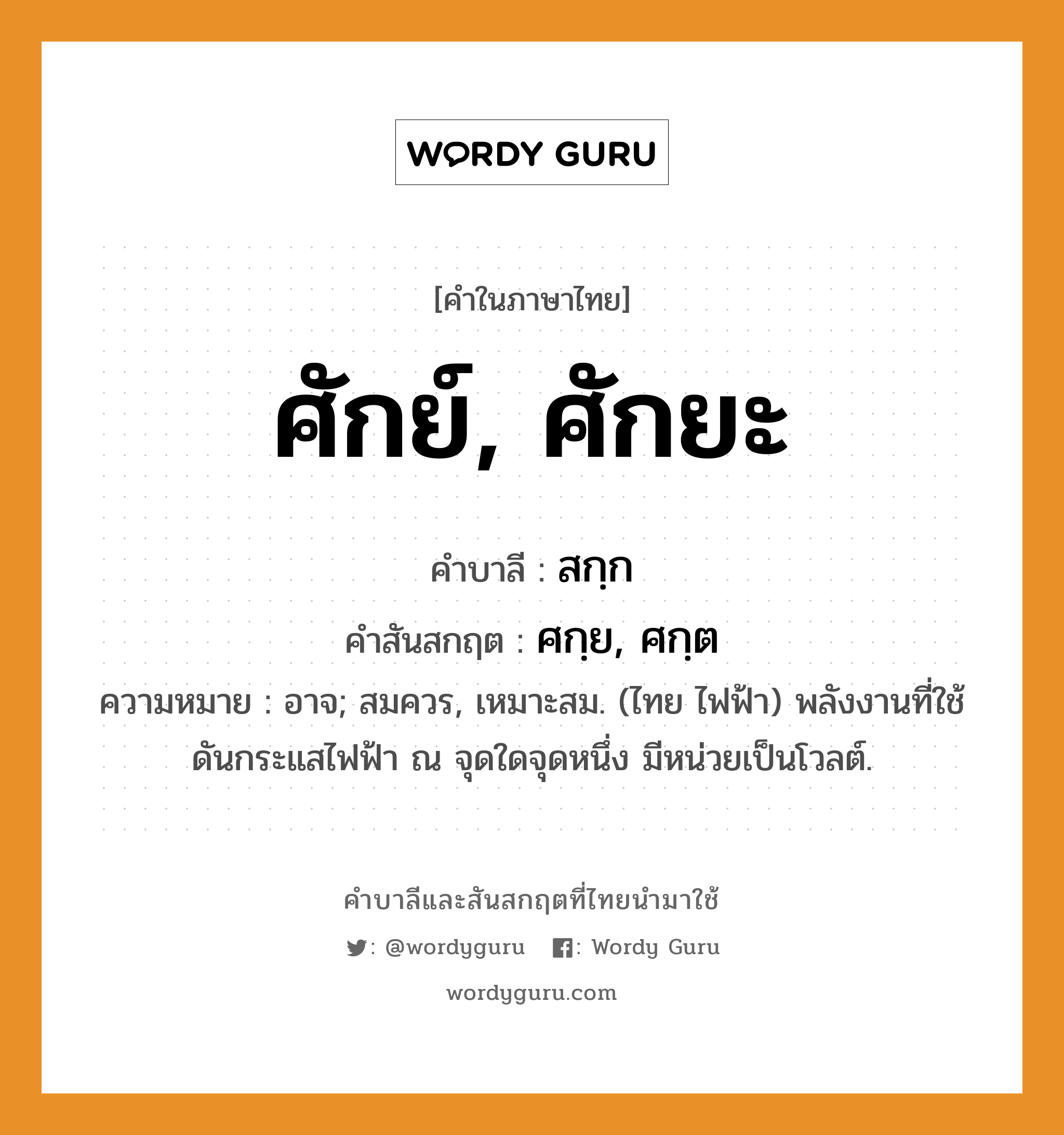 ศักย์, ศักยะ บาลี สันสกฤต?, คำบาลีและสันสกฤต ศักย์, ศักยะ คำในภาษาไทย ศักย์, ศักยะ คำบาลี สกฺก คำสันสกฤต ศกฺย, ศกฺต ความหมาย อาจ; สมควร, เหมาะสม. (ไทย ไฟฟ้า) พลังงานที่ใช้ดันกระแสไฟฟ้า ณ จุดใดจุดหนึ่ง มีหน่วยเป็นโวลต์.