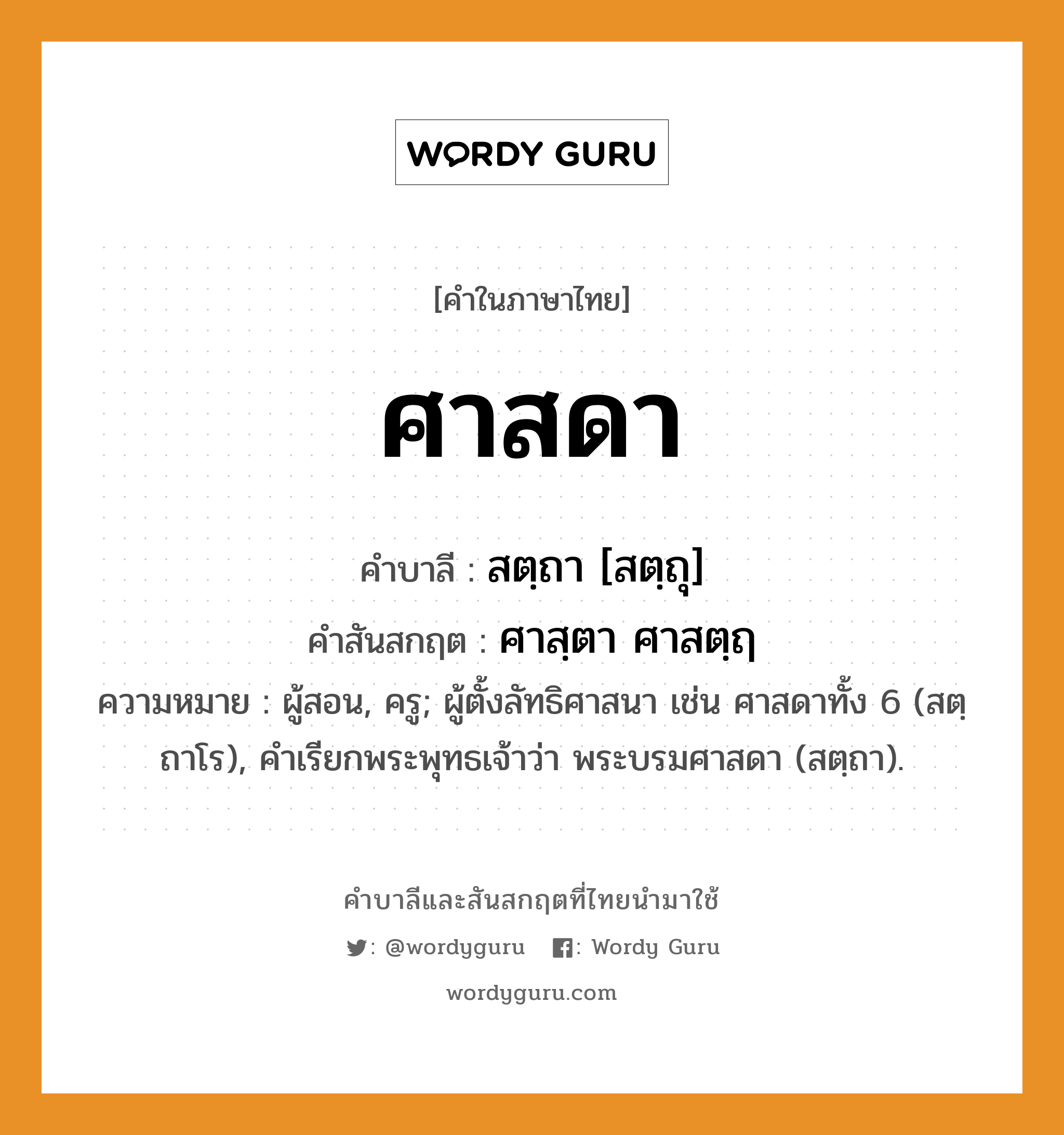 ศาสดา บาลี สันสกฤต?, คำบาลีและสันสกฤต ศาสดา คำในภาษาไทย ศาสดา คำบาลี สตฺถา [สตฺถุ] คำสันสกฤต ศาสฺตา ศาสตฺฤ ความหมาย ผู้สอน, ครู; ผู้ตั้งลัทธิศาสนา เช่น ศาสดาทั้ง 6 (สตฺถาโร), คำเรียกพระพุทธเจ้าว่า พระบรมศาสดา (สตฺถา).