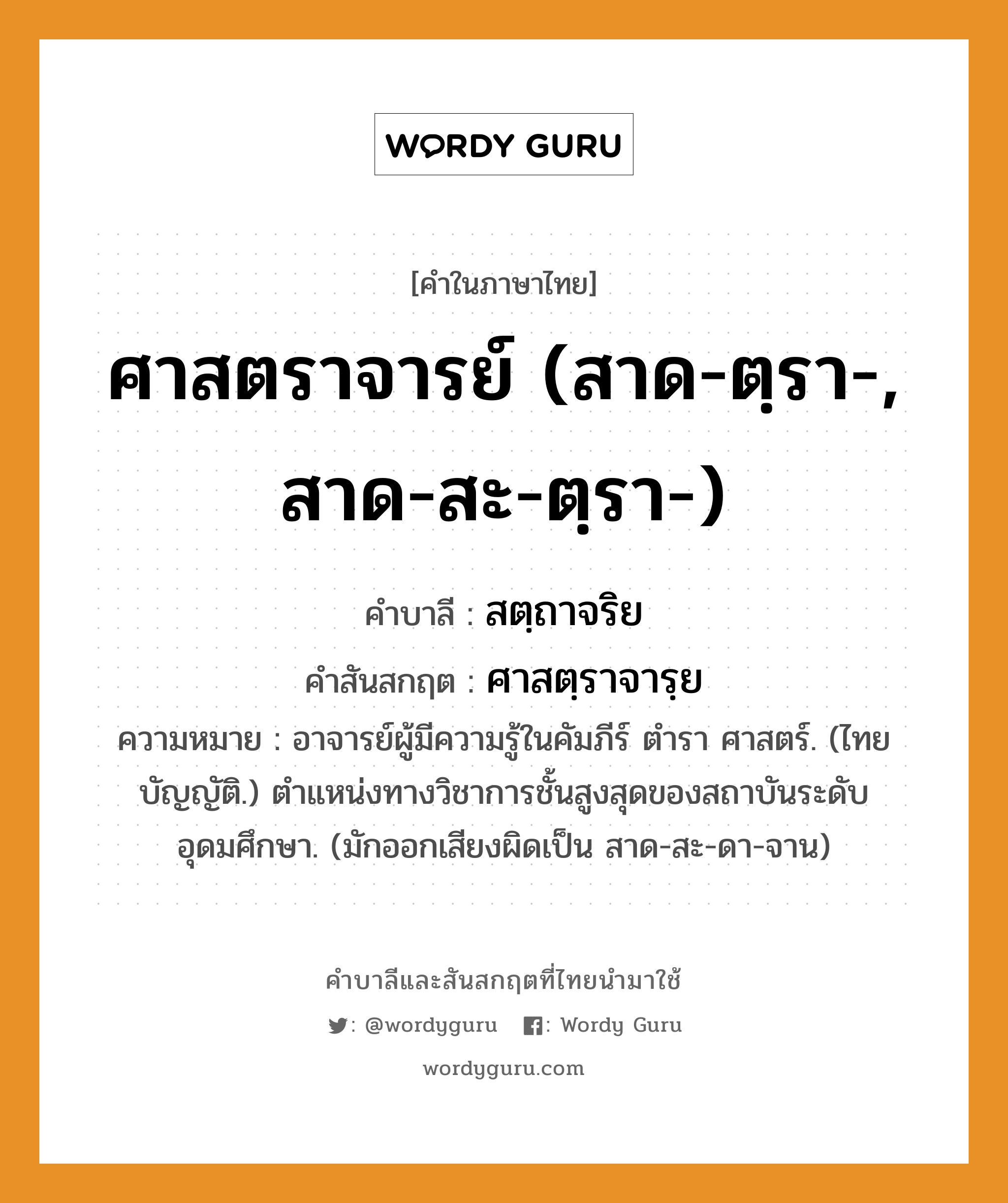 ศาสตราจารย์ (สาด-ตฺรา-, สาด-สะ-ตฺรา-) บาลี สันสกฤต?, คำบาลีและสันสกฤต ศาสตราจารย์ (สาด-ตฺรา-, สาด-สะ-ตฺรา-) คำในภาษาไทย ศาสตราจารย์ (สาด-ตฺรา-, สาด-สะ-ตฺรา-) คำบาลี สตฺถาจริย คำสันสกฤต ศาสตฺราจารฺย ความหมาย อาจารย์ผู้มีความรู้ในคัมภีร์ ตำรา ศาสตร์. (ไทย บัญญัติ.) ตําแหน่งทางวิชาการชั้นสูงสุดของสถาบันระดับอุดมศึกษา. (มักออกเสียงผิดเป็น สาด-สะ-ดา-จาน)