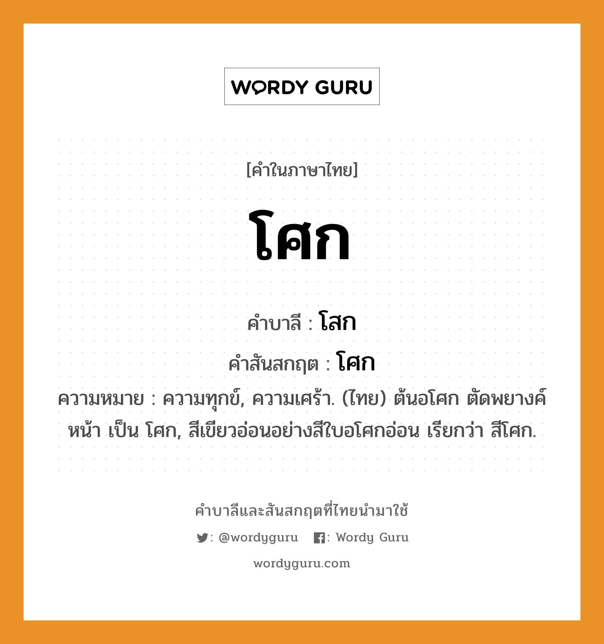 โศก บาลี สันสกฤต?, คำบาลีและสันสกฤต โศก คำในภาษาไทย โศก คำบาลี โสก คำสันสกฤต โศก ความหมาย ความทุกข์, ความเศร้า. (ไทย) ต้นอโศก ตัดพยางค์หน้า เป็น โศก, สีเขียวอ่อนอย่างสีใบอโศกอ่อน เรียกว่า สีโศก.