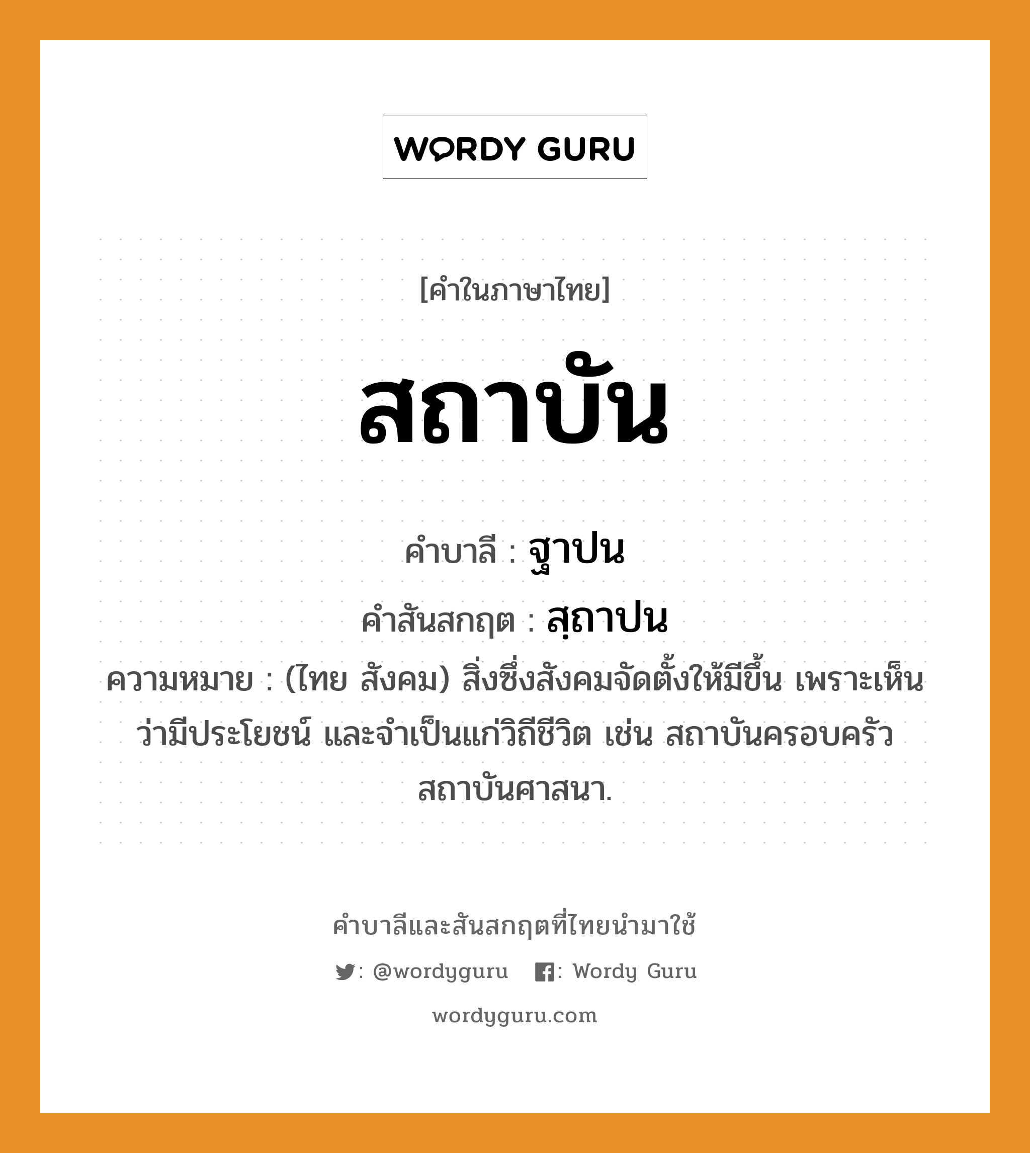 สถาบัน บาลี สันสกฤต?, คำบาลีและสันสกฤต สถาบัน คำในภาษาไทย สถาบัน คำบาลี ฐาปน คำสันสกฤต สฺถาปน ความหมาย (ไทย สังคม) สิ่งซึ่งสังคมจัดตั้งให้มีขึ้น เพราะเห็นว่ามีประโยชน์ และจําเป็นแก่วิถีชีวิต เช่น สถาบันครอบครัว สถาบันศาสนา.