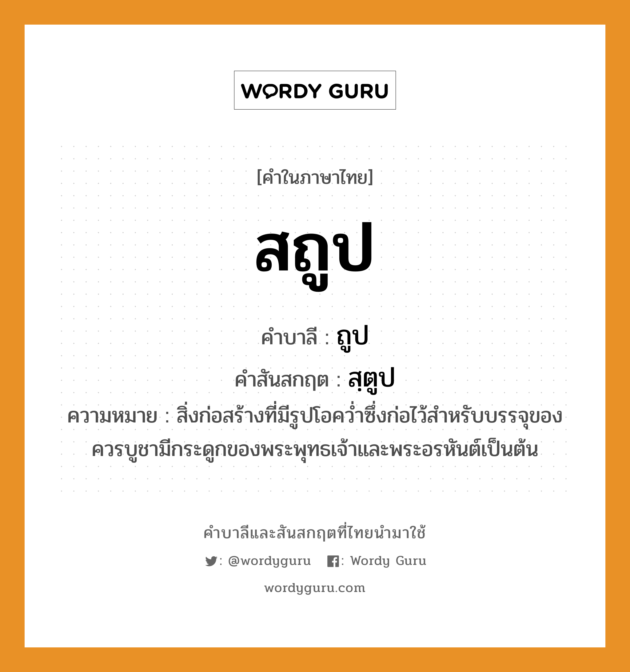 สถูป บาลี สันสกฤต?, คำบาลีและสันสกฤต สถูป คำในภาษาไทย สถูป คำบาลี ถูป คำสันสกฤต สฺตูป ความหมาย สิ่งก่อสร้างที่มีรูปโอคว่ำซึ่งก่อไว้สำหรับบรรจุของควรบูชามีกระดูกของพระพุทธเจ้าและพระอรหันต์เป็นต้น