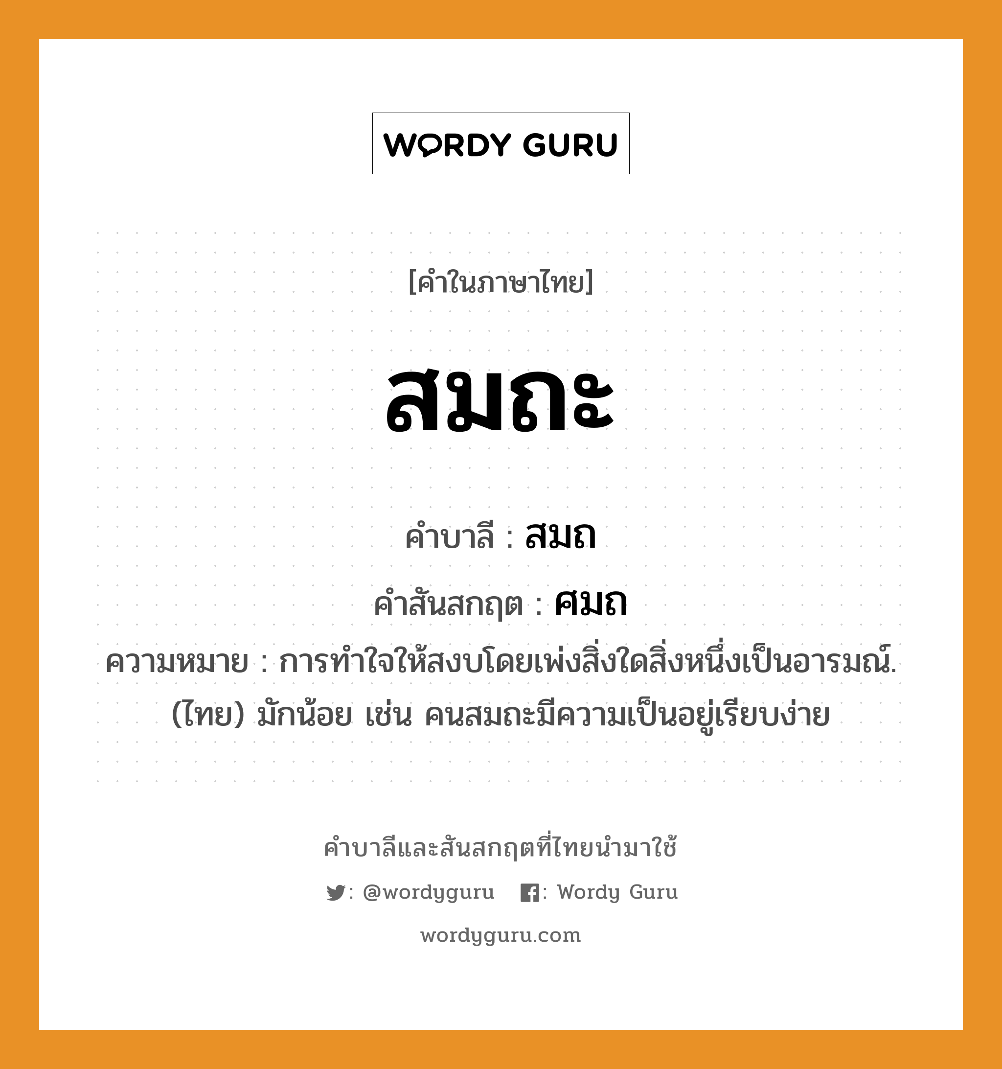 สมถะ บาลี สันสกฤต?, คำบาลีและสันสกฤต สมถะ คำในภาษาไทย สมถะ คำบาลี สมถ คำสันสกฤต ศมถ ความหมาย การทำใจให้สงบโดยเพ่งสิ่งใดสิ่งหนึ่งเป็นอารมณ์. (ไทย) มักน้อย เช่น คนสมถะมีความเป็นอยู่เรียบง่าย