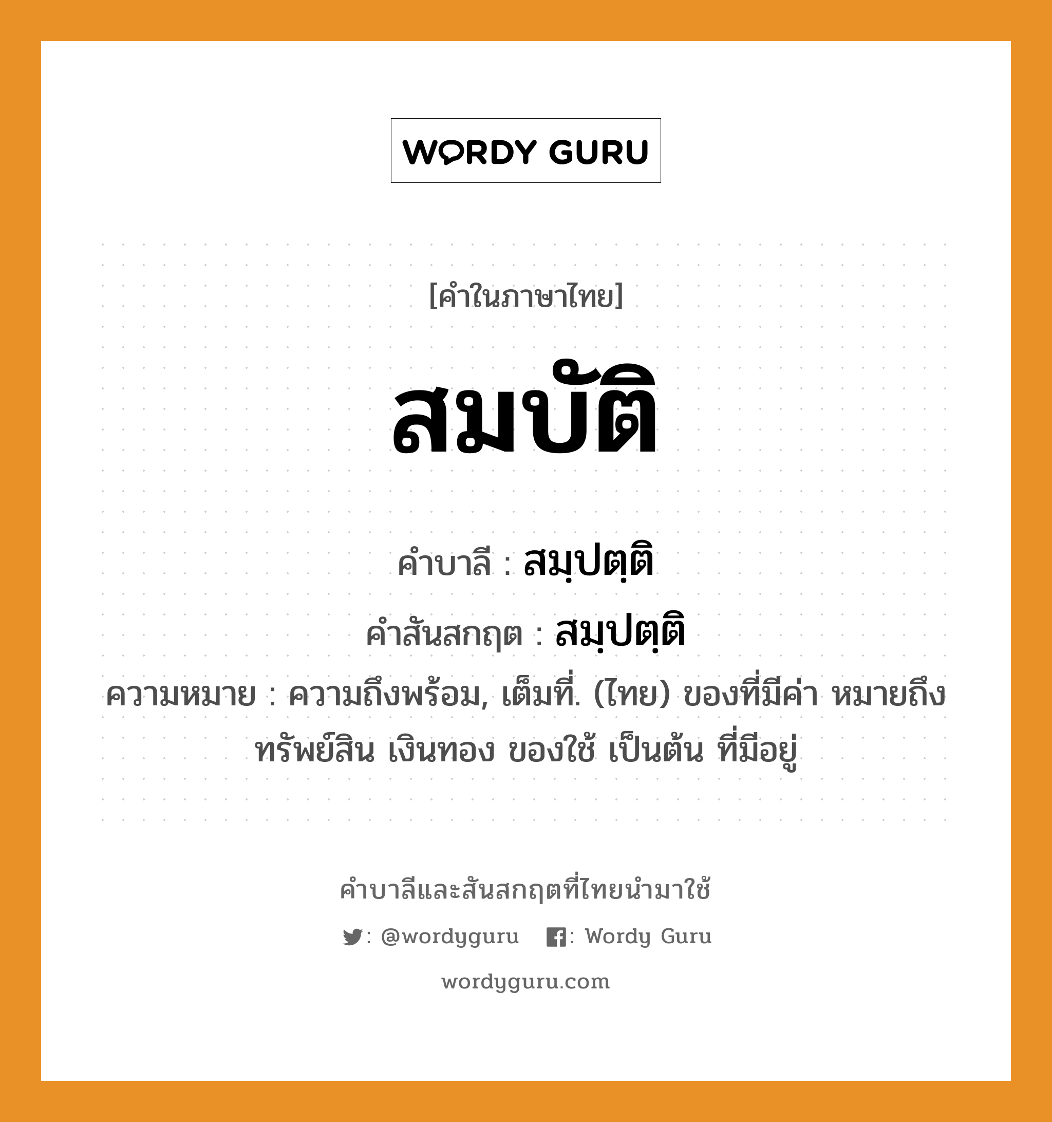 สมบัติ บาลี สันสกฤต?, คำบาลีและสันสกฤต สมบัติ คำในภาษาไทย สมบัติ คำบาลี สมฺปตฺติ คำสันสกฤต สมฺปตฺติ ความหมาย ความถึงพร้อม, เต็มที่. (ไทย) ของที่มีค่า หมายถึง ทรัพย์สิน เงินทอง ของใช้ เป็นต้น ที่มีอยู่