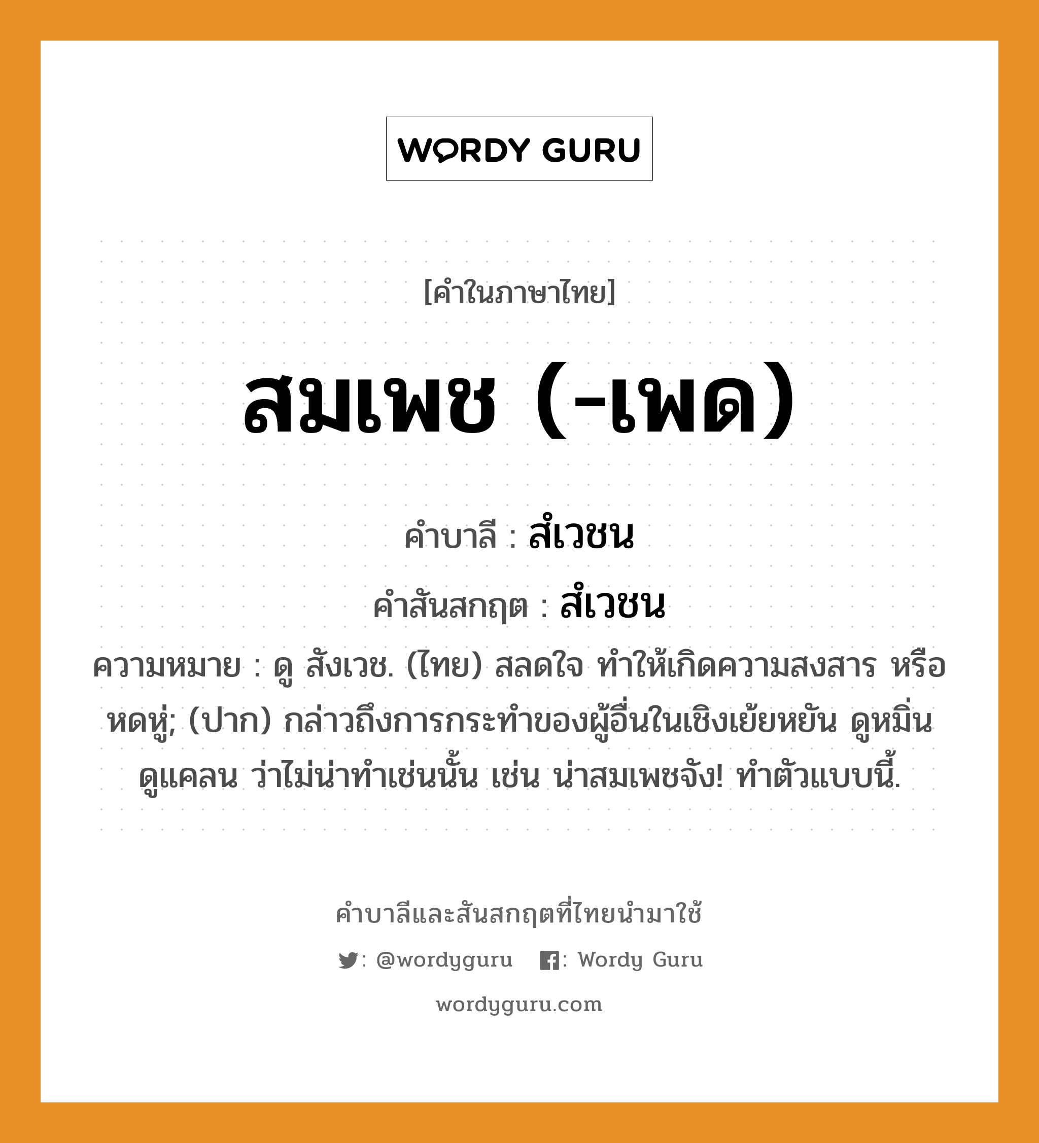 สมเพช (-เพด) บาลี สันสกฤต?, คำบาลีและสันสกฤต สมเพช (-เพด) คำในภาษาไทย สมเพช (-เพด) คำบาลี สํเวชน คำสันสกฤต สํเวชน ความหมาย ดู สังเวช. (ไทย) สลดใจ ทำให้เกิดความสงสาร หรือหดหู่; (ปาก) กล่าวถึงการกระทำของผู้อื่นในเชิงเย้ยหยัน ดูหมิ่นดูแคลน ว่าไม่น่าทำเช่นนั้น เช่น น่าสมเพชจัง! ทำตัวแบบนี้.