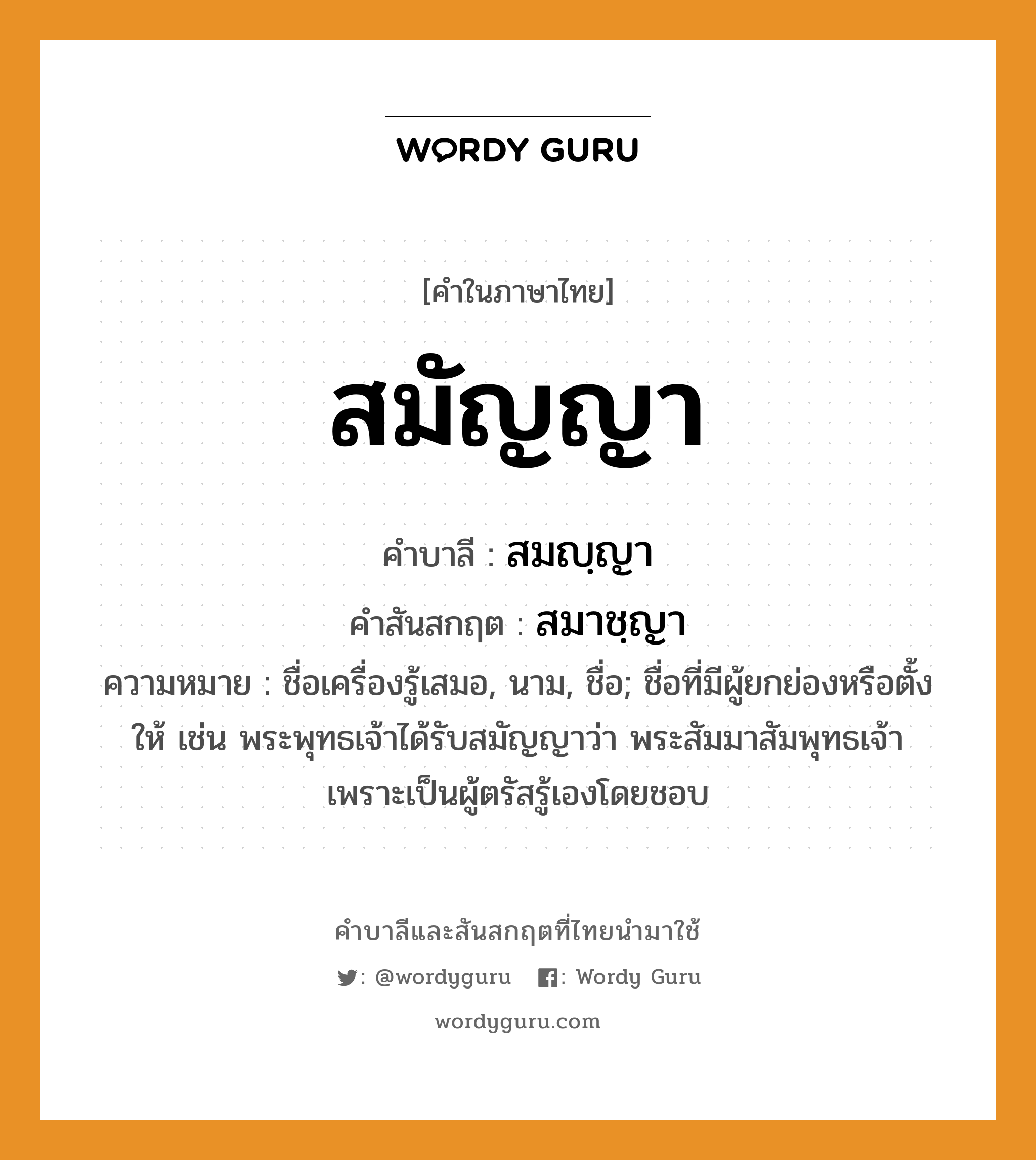 สมัญญา บาลี สันสกฤต?, คำบาลีและสันสกฤต สมัญญา คำในภาษาไทย สมัญญา คำบาลี สมญฺญา คำสันสกฤต สมาชฺญา ความหมาย ชื่อเครื่องรู้เสมอ, นาม, ชื่อ; ชื่อที่มีผู้ยกย่องหรือตั้งให้ เช่น พระพุทธเจ้าได้รับสมัญญาว่า พระสัมมาสัมพุทธเจ้า เพราะเป็นผู้ตรัสรู้เองโดยชอบ