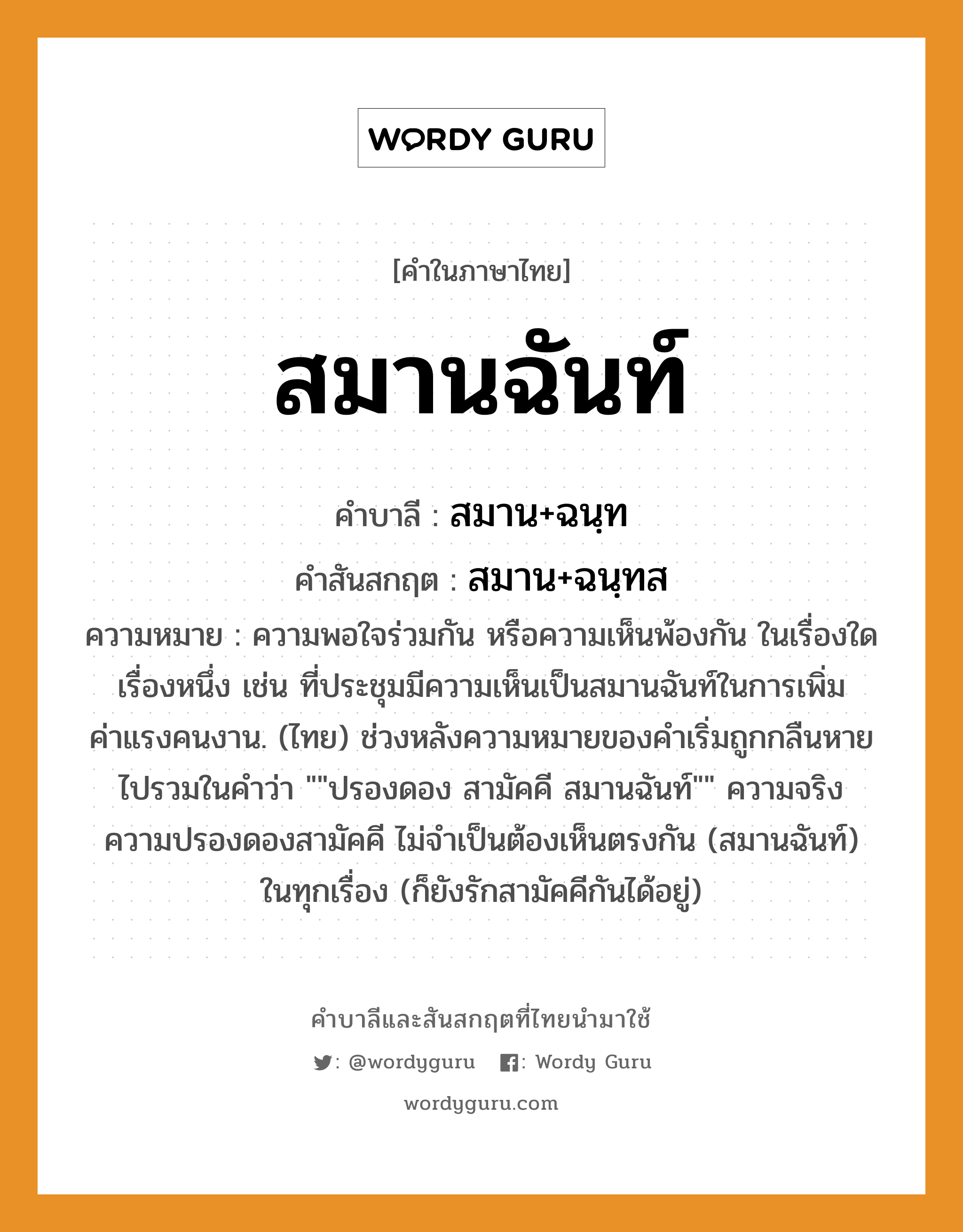 สมานฉันท์ บาลี สันสกฤต?, คำบาลีและสันสกฤต สมานฉันท์ คำในภาษาไทย สมานฉันท์ คำบาลี สมาน+ฉนฺท คำสันสกฤต สมาน+ฉนฺทส ความหมาย ความพอใจร่วมกัน หรือความเห็นพ้องกัน ในเรื่องใดเรื่องหนึ่ง เช่น ที่ประชุมมีความเห็นเป็นสมานฉันท์ในการเพิ่มค่าแรงคนงาน. (ไทย) ช่วงหลังความหมายของคำเริ่มถูกกลืนหายไปรวมในคำว่า &#34;&#34;ปรองดอง สามัคคี สมานฉันท์&#34;&#34; ความจริง ความปรองดองสามัคคี ไม่จำเป็นต้องเห็นตรงกัน (สมานฉันท์) ในทุกเรื่อง (ก็ยังรักสามัคคีกันได้อยู่)