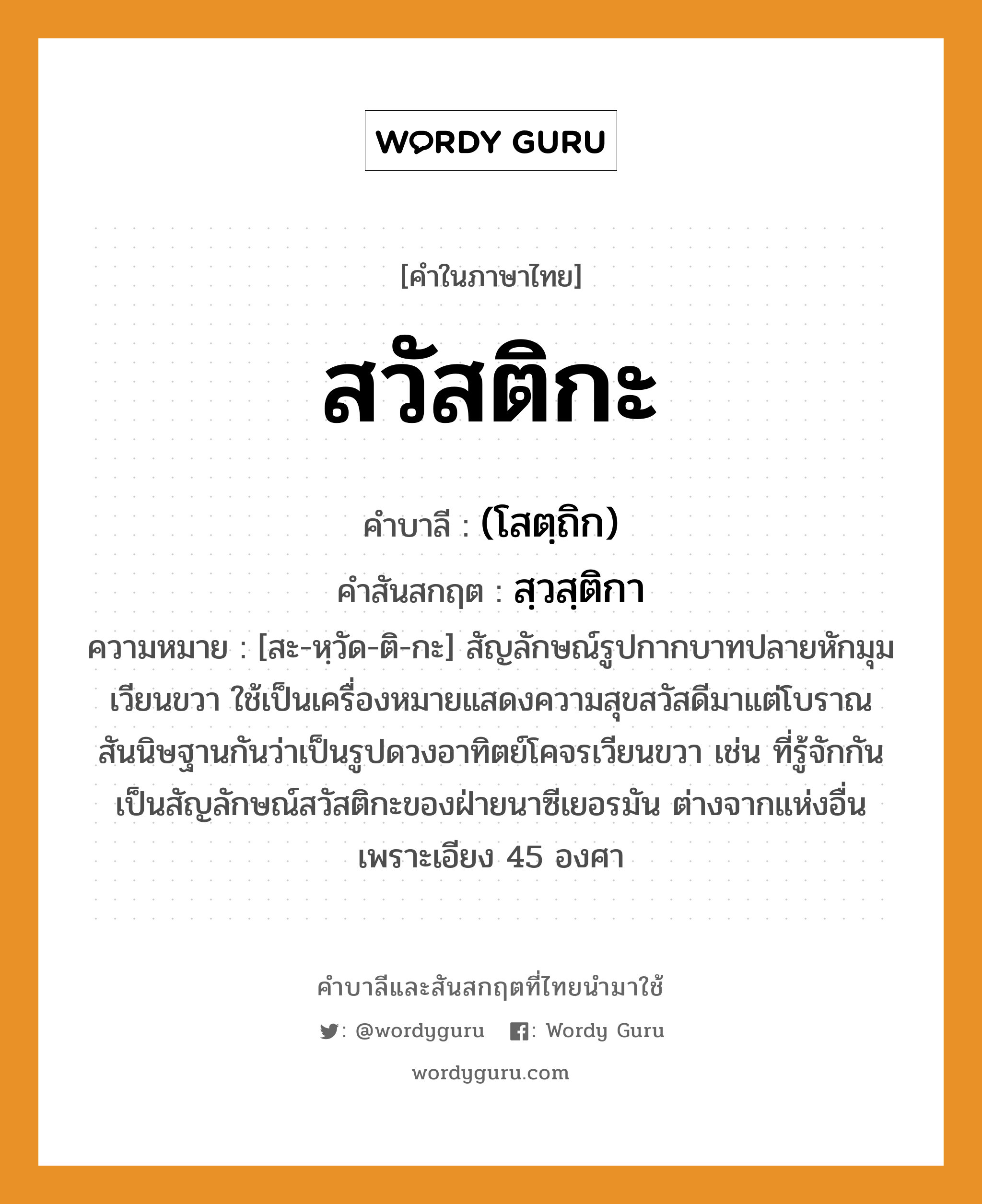 สวัสติกะ บาลี สันสกฤต?, คำบาลีและสันสกฤต สวัสติกะ คำในภาษาไทย สวัสติกะ คำบาลี (โสตฺถิก) คำสันสกฤต สฺวสฺติกา ความหมาย [สะ-หฺวัด-ติ-กะ] สัญลักษณ์รูปกากบาทปลายหักมุมเวียนขวา ใช้เป็นเครื่องหมายแสดงความสุขสวัสดีมาแต่โบราณ สันนิษฐานกันว่าเป็นรูปดวงอาทิตย์โคจรเวียนขวา เช่น ที่รู้จักกัน เป็นสัญลักษณ์สวัสติกะของฝ่ายนาซีเยอรมัน ต่างจากแห่งอื่นเพราะเอียง 45 องศา