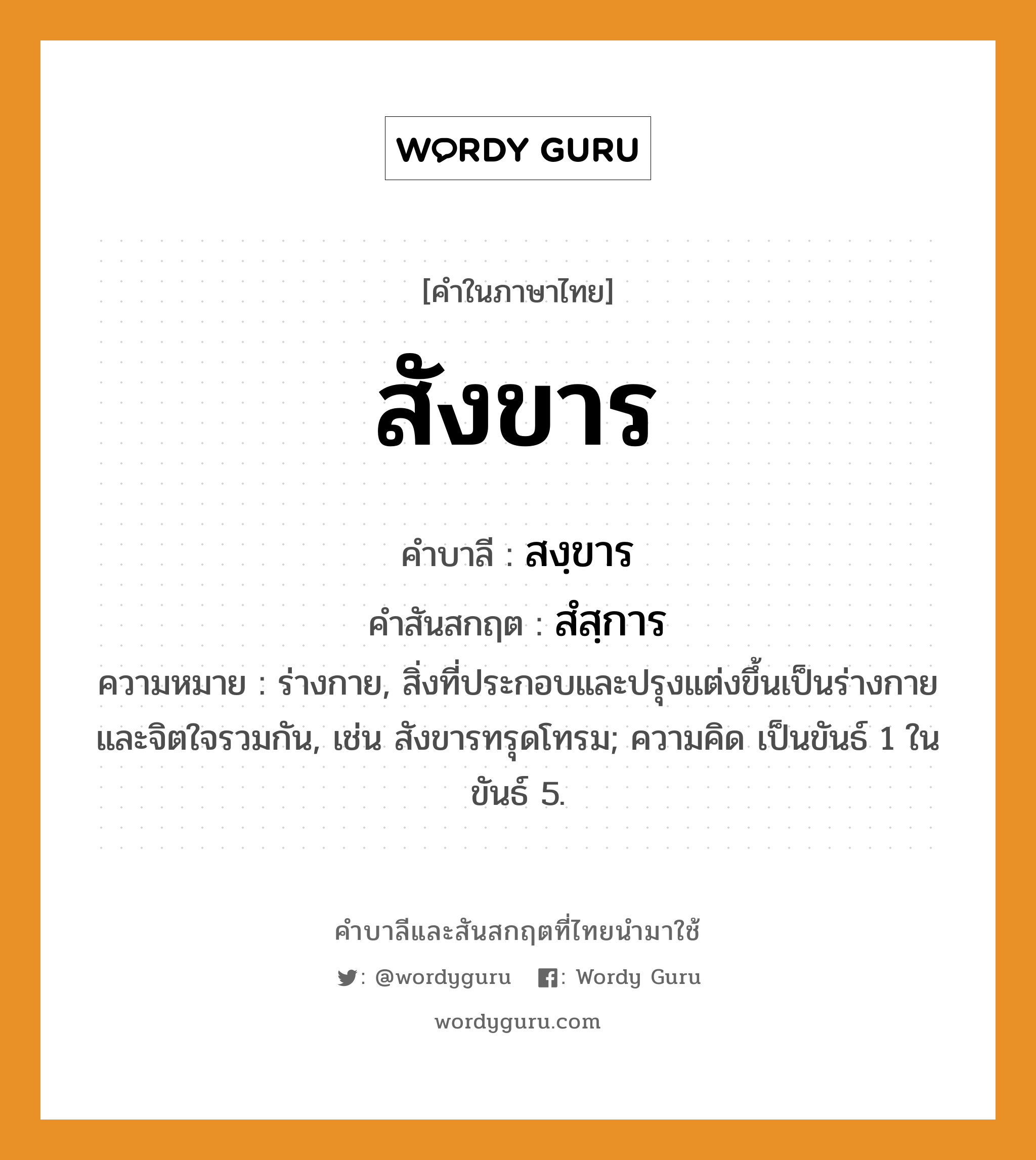 สังขาร บาลี สันสกฤต?, คำบาลีและสันสกฤต สังขาร คำในภาษาไทย สังขาร คำบาลี สงฺขาร คำสันสกฤต สํสฺการ ความหมาย ร่างกาย, สิ่งที่ประกอบและปรุงแต่งขึ้นเป็นร่างกายและจิตใจรวมกัน, เช่น สังขารทรุดโทรม; ความคิด เป็นขันธ์ 1 ในขันธ์ 5.