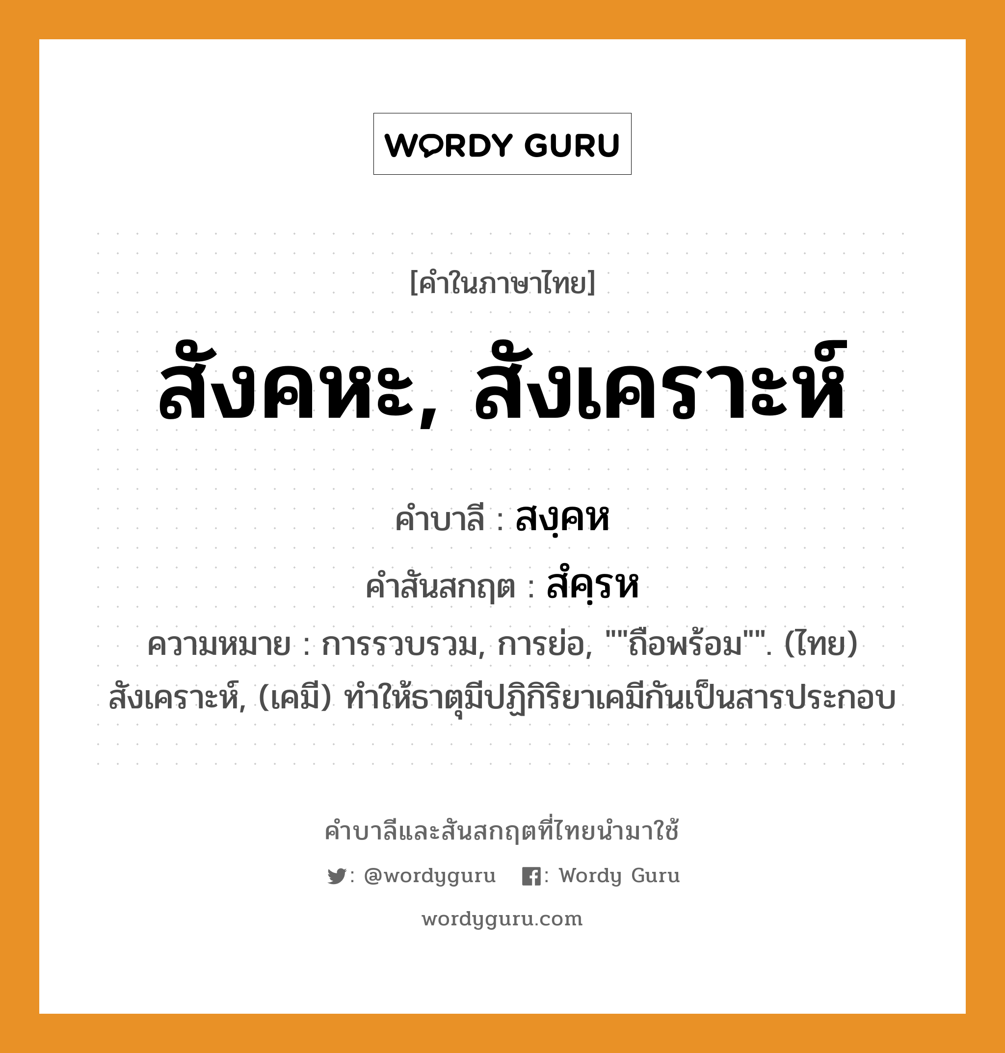 สังคหะ, สังเคราะห์ บาลี สันสกฤต?, คำบาลีและสันสกฤต สังคหะ, สังเคราะห์ คำในภาษาไทย สังคหะ, สังเคราะห์ คำบาลี สงฺคห คำสันสกฤต สํคฺรห ความหมาย การรวบรวม, การย่อ, &#34;&#34;ถือพร้อม&#34;&#34;. (ไทย) สังเคราะห์, (เคมี) ทําให้ธาตุมีปฏิกิริยาเคมีกันเป็นสารประกอบ