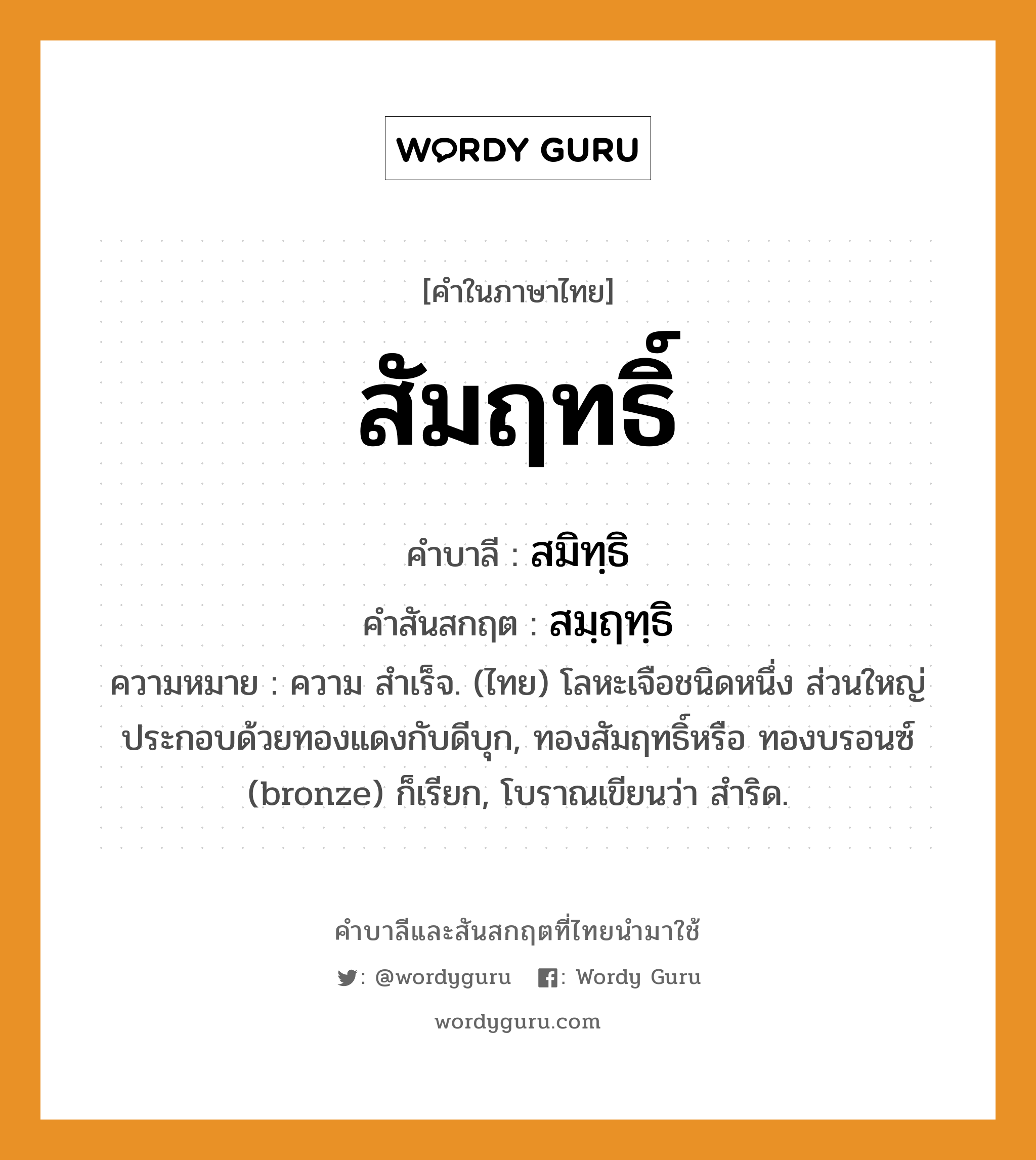 สัมฤทธิ์ บาลี สันสกฤต?, คำบาลีและสันสกฤต สัมฤทธิ์ คำในภาษาไทย สัมฤทธิ์ คำบาลี สมิทฺธิ คำสันสกฤต สมฺฤทฺธิ ความหมาย ความ สำเร็จ. (ไทย) โลหะเจือชนิดหนึ่ง ส่วนใหญ่ประกอบด้วยทองแดงกับดีบุก, ทองสัมฤทธิ์หรือ ทองบรอนซ์ (bronze) ก็เรียก, โบราณเขียนว่า สำริด.