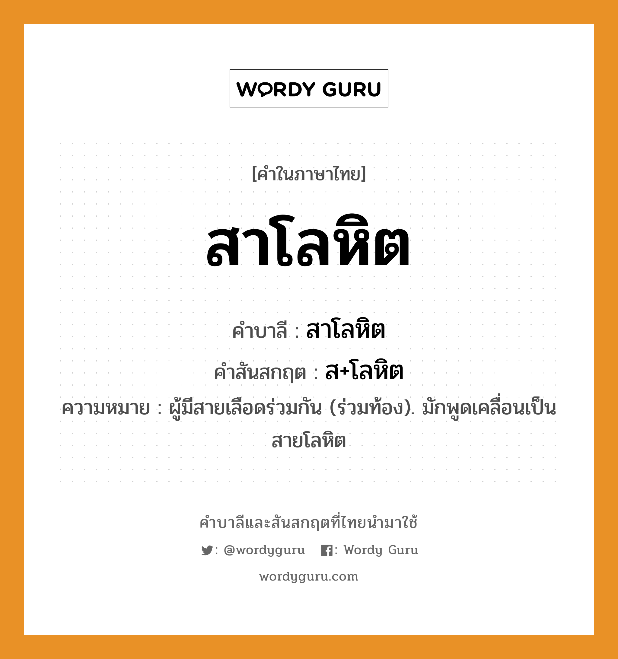 สาโลหิต บาลี สันสกฤต?, คำบาลีและสันสกฤต สาโลหิต คำในภาษาไทย สาโลหิต คำบาลี สาโลหิต คำสันสกฤต ส+โลหิต ความหมาย ผู้มีสายเลือดร่วมกัน (ร่วมท้อง). มักพูดเคลื่อนเป็น สายโลหิต