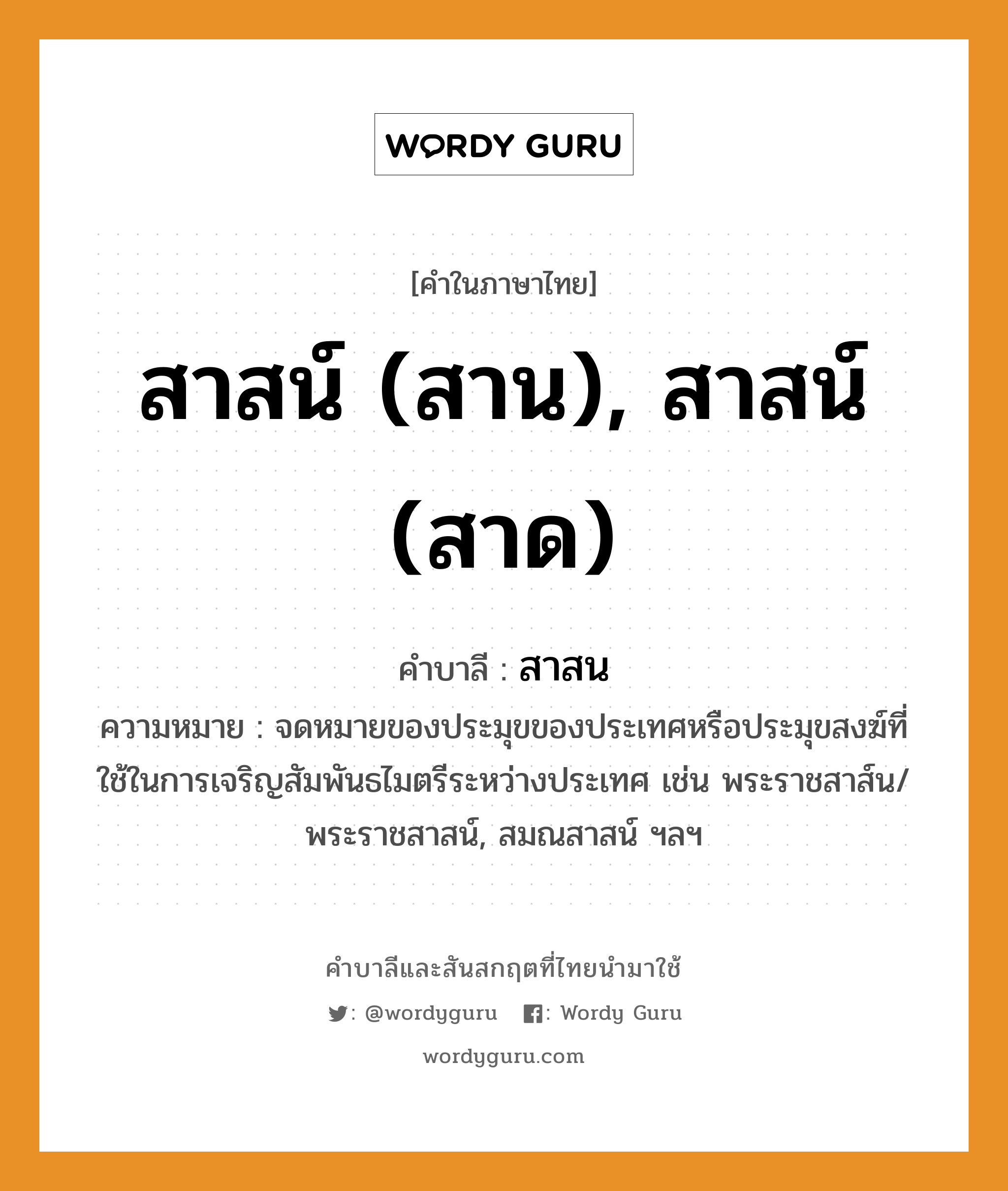 สาสน์ (สาน), สาสน์ (สาด) บาลี สันสกฤต?, คำบาลีและสันสกฤต สาสน์ (สาน), สาสน์ (สาด) คำในภาษาไทย สาสน์ (สาน), สาสน์ (สาด) คำบาลี สาสน ความหมาย จดหมายของประมุขของประเทศหรือประมุขสงฆ์ที่ใช้ในการเจริญสัมพันธไมตรีระหว่างประเทศ เช่น พระราชสาส์น/พระราชสาสน์, สมณสาสน์ ฯลฯ