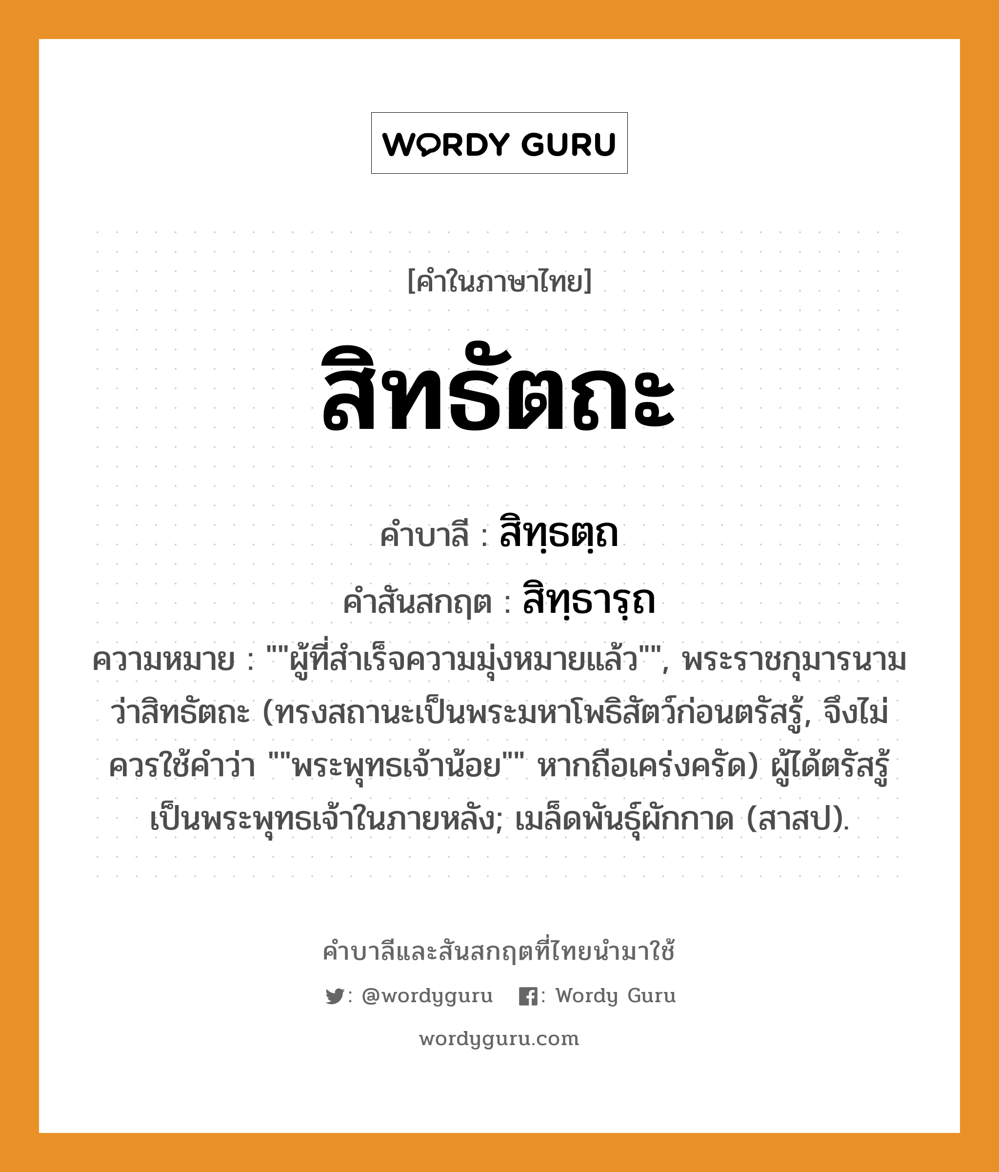 สิทธัตถะ บาลี สันสกฤต?, คำบาลีและสันสกฤต สิทธัตถะ คำในภาษาไทย สิทธัตถะ คำบาลี สิทฺธตฺถ คำสันสกฤต สิทฺธารฺถ ความหมาย &#34;&#34;ผู้ที่สำเร็จความมุ่งหมายแล้ว&#34;&#34;, พระราชกุมารนามว่าสิทธัตถะ (ทรงสถานะเป็นพระมหาโพธิสัตว์ก่อนตรัสรู้, จึงไม่ควรใช้คำว่า &#34;&#34;พระพุทธเจ้าน้อย&#34;&#34; หากถือเคร่งครัด) ผู้ได้ตรัสรู้เป็นพระพุทธเจ้าในภายหลัง; เมล็ดพันธุ์ผักกาด (สาสป).