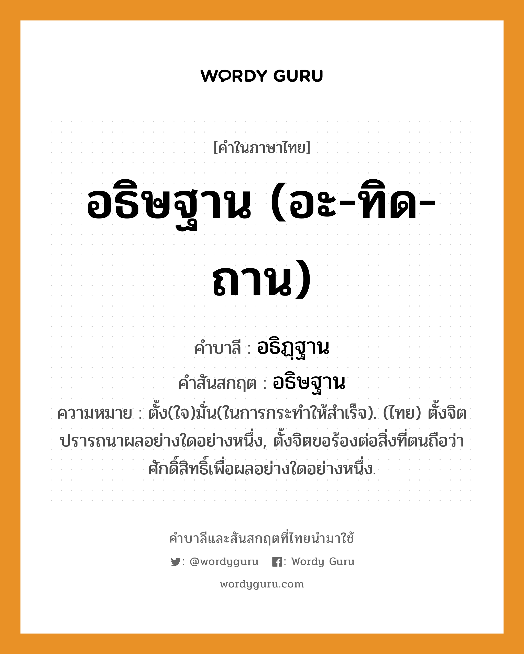 อธิษฐาน (อะ-ทิด-ถาน) บาลี สันสกฤต?, คำบาลีและสันสกฤต อธิษฐาน (อะ-ทิด-ถาน) คำในภาษาไทย อธิษฐาน (อะ-ทิด-ถาน) คำบาลี อธิฏฺฐาน คำสันสกฤต อธิษฐาน ความหมาย ตั้ง(ใจ)มั่น(ในการกระทำให้สำเร็จ). (ไทย) ตั้งจิตปรารถนาผลอย่างใดอย่างหนึ่ง, ตั้งจิตขอร้องต่อสิ่งที่ตนถือว่าศักดิ์สิทธิ์เพื่อผลอย่างใดอย่างหนึ่ง.