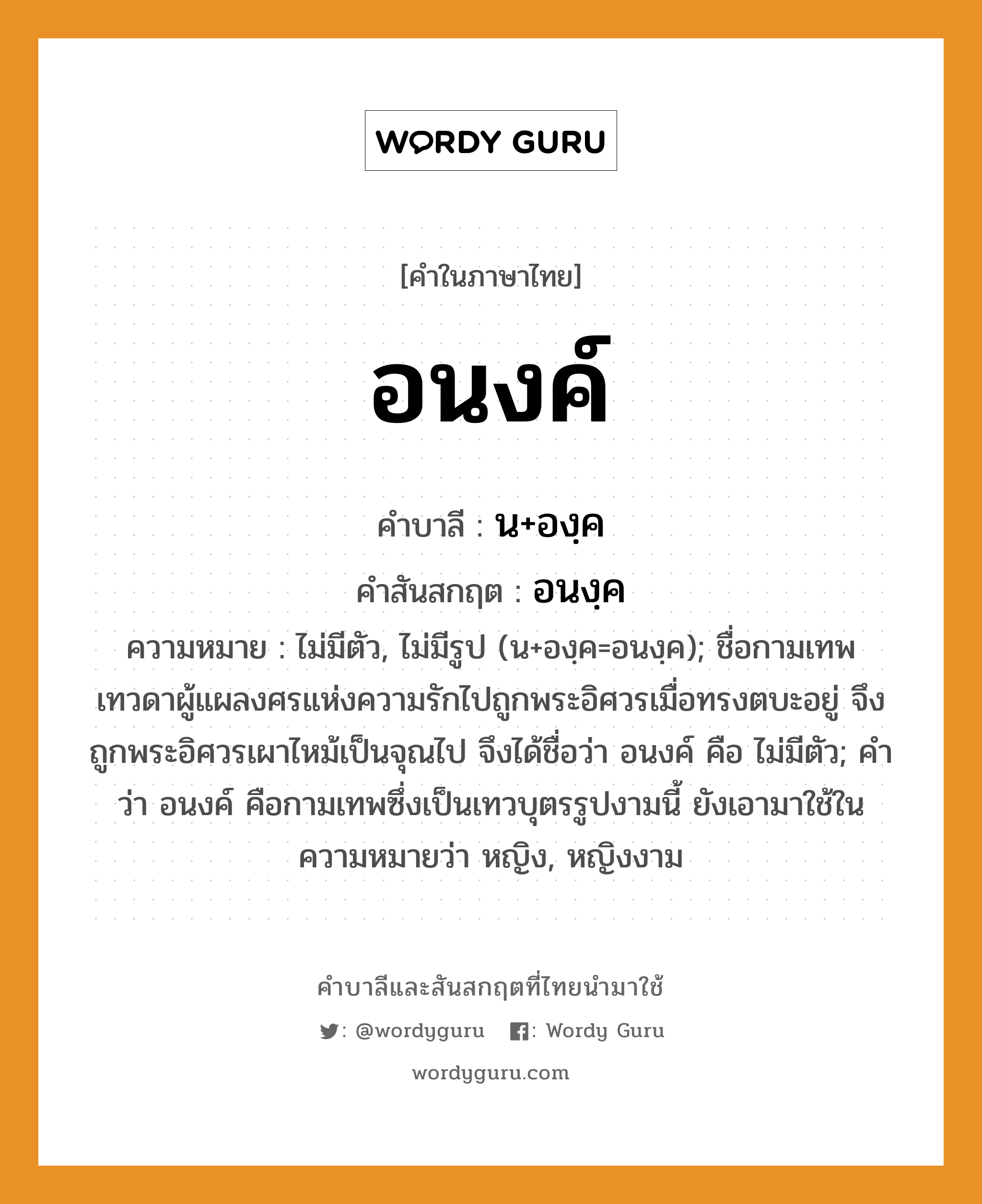 อนงค์ บาลี สันสกฤต?, คำบาลีและสันสกฤต อนงค์ คำในภาษาไทย อนงค์ คำบาลี น+องฺค คำสันสกฤต อนงฺค ความหมาย ไม่มีตัว, ไม่มีรูป (น+องฺค=อนงฺค); ชื่อกามเทพ เทวดาผู้แผลงศรแห่งความรักไปถูกพระอิศวรเมื่อทรงตบะอยู่ จึงถูกพระอิศวรเผาไหม้เป็นจุณไป จึงได้ชื่อว่า อนงค์ คือ ไม่มีตัว; คำว่า อนงค์ คือกามเทพซึ่งเป็นเทวบุตรรูปงามนี้ ยังเอามาใช้ในความหมายว่า หญิง, หญิงงาม