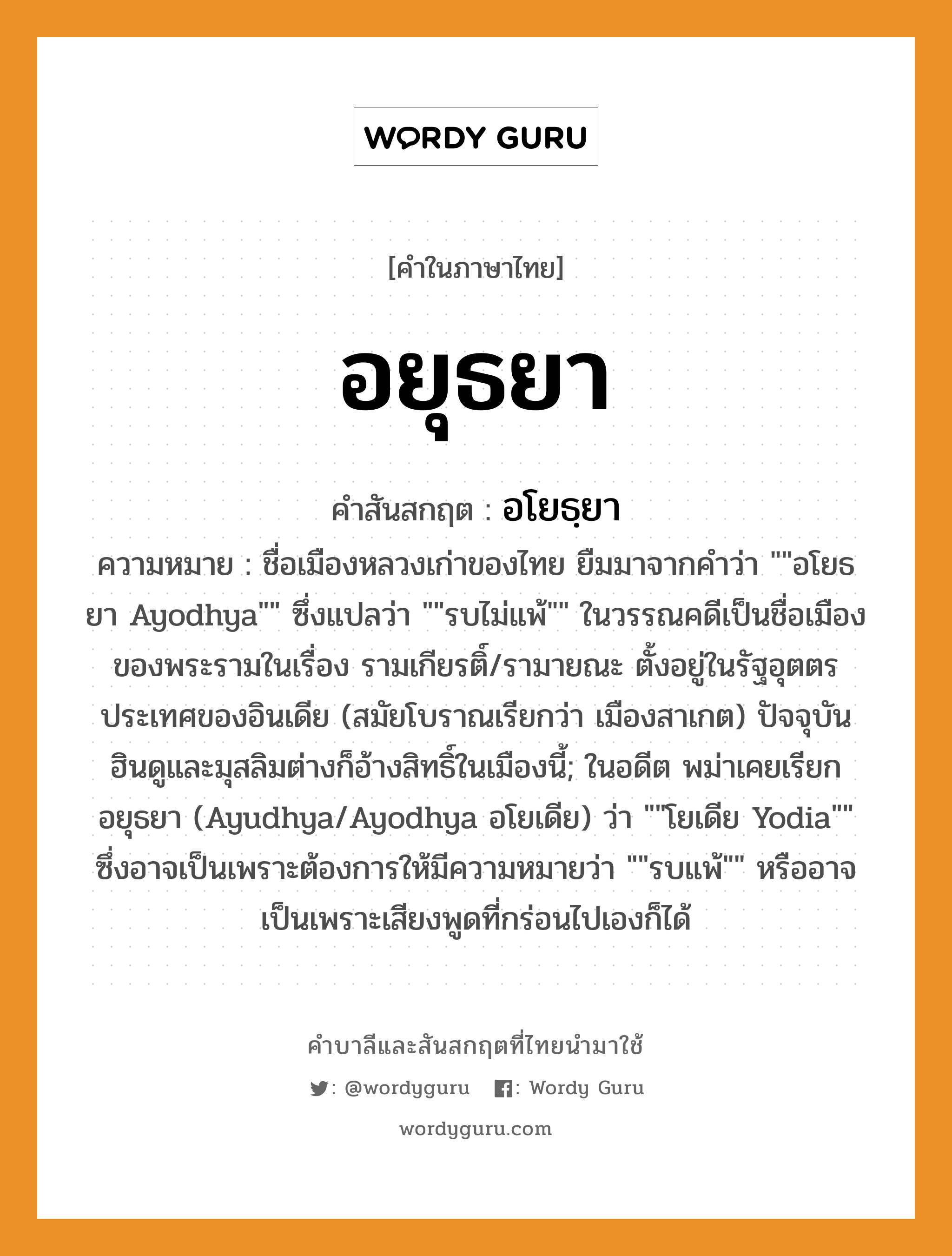 อยุธยา บาลี สันสกฤต?, คำบาลีและสันสกฤต อยุธยา คำในภาษาไทย อยุธยา คำสันสกฤต อโยธฺยา ความหมาย ชื่อเมืองหลวงเก่าของไทย ยืมมาจากคำว่า &#34;&#34;อโยธยา Ayodhya&#34;&#34; ซึ่งแปลว่า &#34;&#34;รบไม่แพ้&#34;&#34; ในวรรณคดีเป็นชื่อเมืองของพระรามในเรื่อง รามเกียรติ์/รามายณะ ตั้งอยู่ในรัฐอุตตรประเทศของอินเดีย (สมัยโบราณเรียกว่า เมืองสาเกต) ปัจจุบันฮินดูและมุสลิมต่างก็อ้างสิทธิ์ในเมืองนี้; ในอดีต พม่าเคยเรียก อยุธยา (Ayudhya/Ayodhya อโยเดีย) ว่า &#34;&#34;โยเดีย Yodia&#34;&#34; ซึ่งอาจเป็นเพราะต้องการให้มีความหมายว่า &#34;&#34;รบแพ้&#34;&#34; หรืออาจเป็นเพราะเสียงพูดที่กร่อนไปเองก็ได้