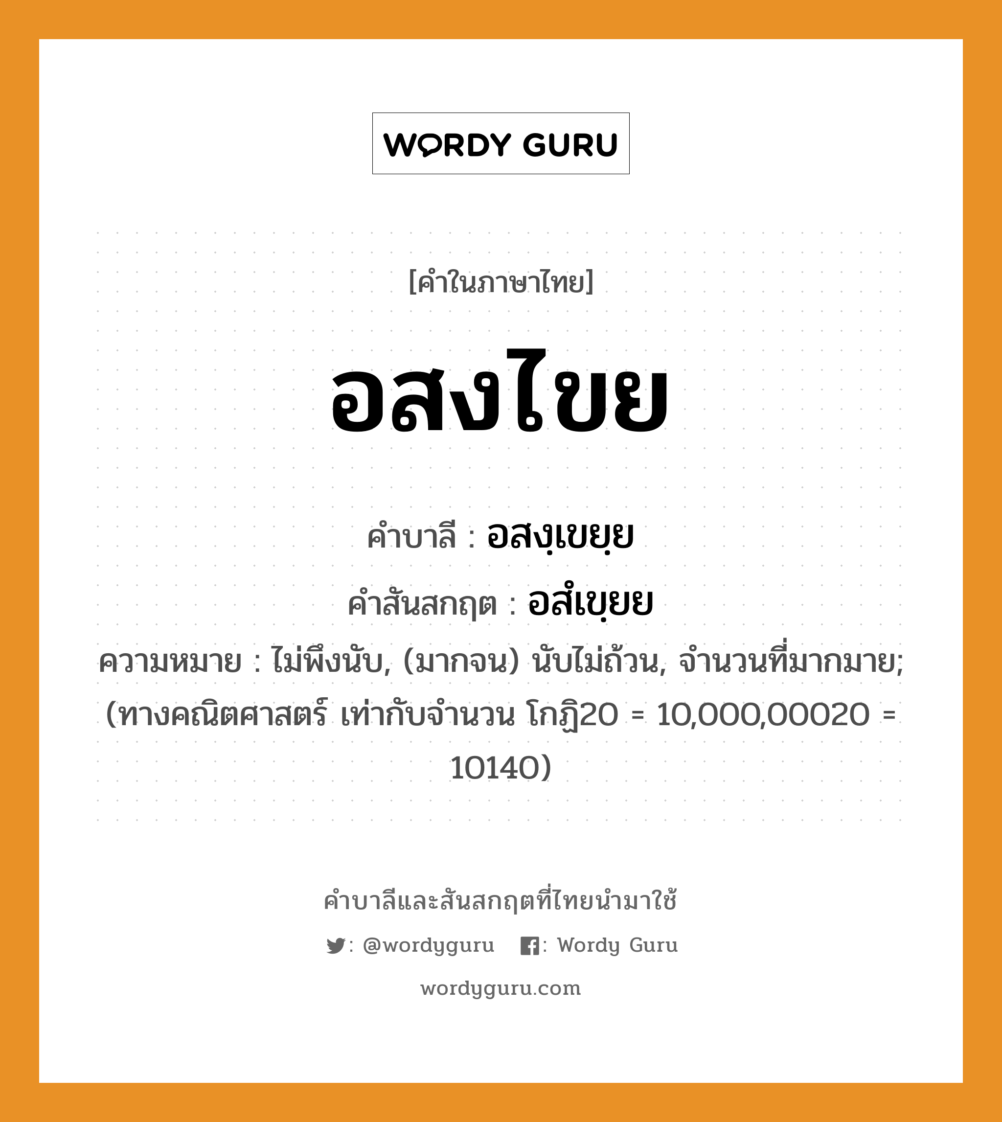 อสงไขย บาลี สันสกฤต?, คำบาลีและสันสกฤต อสงไขย คำในภาษาไทย อสงไขย คำบาลี อสงฺเขยฺย คำสันสกฤต อสํเขฺยย ความหมาย ไม่พึงนับ, (มากจน) นับไม่ถ้วน, จำนวนที่มากมาย; (ทางคณิตศาสตร์ เท่ากับจำนวน โกฏิ20 = 10,000,00020 = 10140)