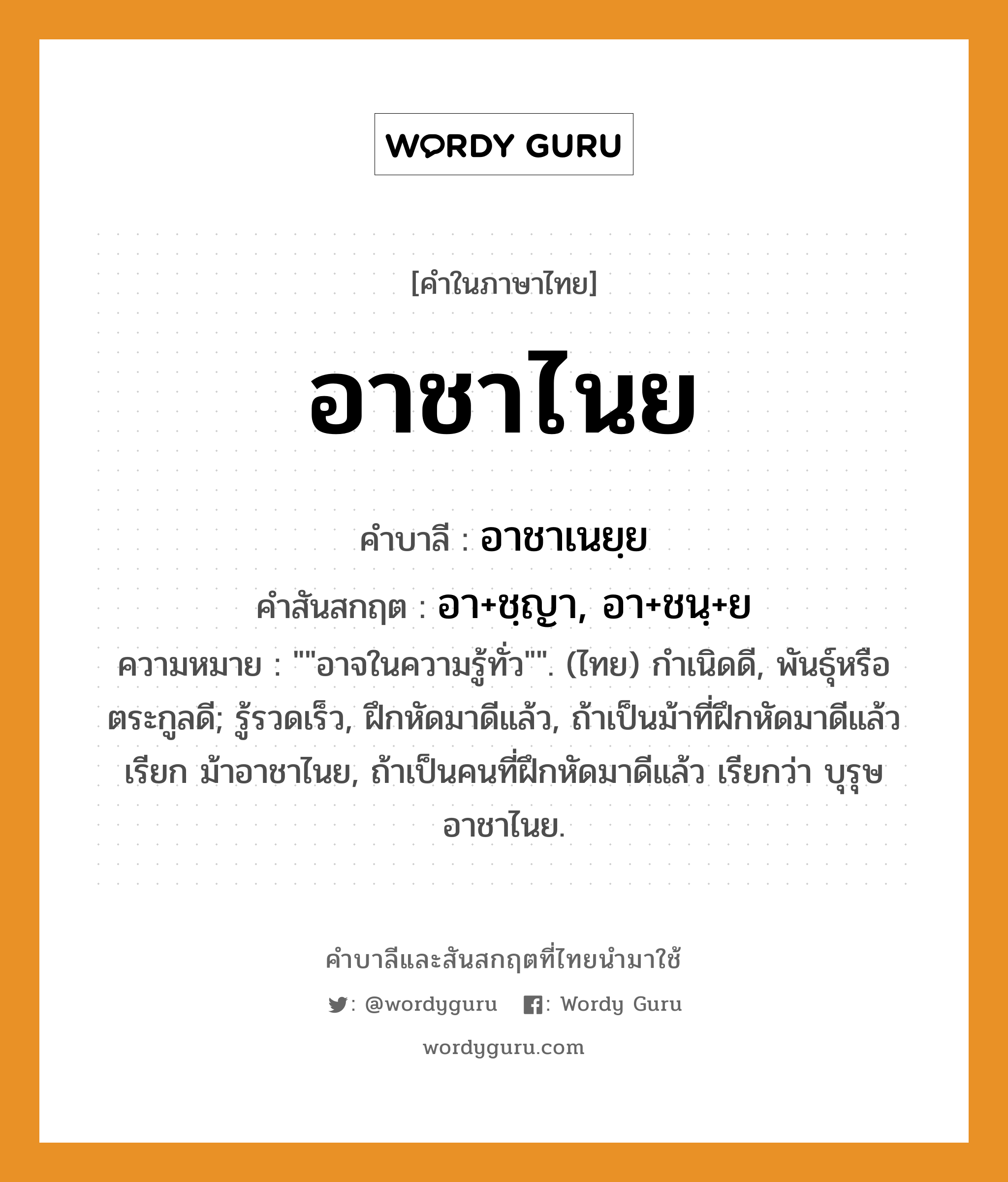 อาชาไนย บาลี สันสกฤต?, คำบาลีและสันสกฤต อาชาไนย คำในภาษาไทย อาชาไนย คำบาลี อาชาเนยฺย คำสันสกฤต อา+ชฺญา, อา+ชนฺ+ย ความหมาย &#34;&#34;อาจในความรู้ทั่ว&#34;&#34;. (ไทย) กําเนิดดี, พันธุ์หรือตระกูลดี; รู้รวดเร็ว, ฝึกหัดมาดีแล้ว, ถ้าเป็นม้าที่ฝึกหัดมาดีแล้ว เรียก ม้าอาชาไนย, ถ้าเป็นคนที่ฝึกหัดมาดีแล้ว เรียกว่า บุรุษอาชาไนย.